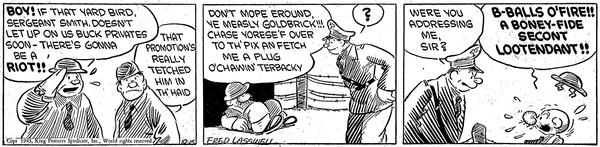 Illustration OCR: BOY! IF THAT YARD BIRDDOESNT LET UP ON US BUCK PRIVATES SOON- THERE'S GONNA BE A RIOT!! THAT PROMOTION'S REALLY TETCHED HIM IN TH' HAID DON'T MOPE EROUNDYE MEASLY GOLDBRICK!! CHASE YORESE'F OVER TO TH'PIX AN FETCH WERE YOU ADDRESSING MESIR? B-BALLS O'FIRE! A BÖNEY-FIDE SECONT LOOTENDANT!! ME A PLUG O'CHAWIN TERBACKY Copr 1943World nghts reserved lioia LERED LASSWELL BOY! IF THAT YARD BIRDSERGEANT SMITHDOESNT LET UP ON US BUCK PRIVATES SOON- THERE'S GONNA BE A RIOT!! THAT PROMOTION'S REALLY TETCHED HIM IN TH' HAID DON'T MOPE EROUNDYE MEASLY GOLDBRICK!! CHASE YORESE'F OVER TO TH'PIX AN FETCH WERE YOU ADDRESSING MESIR? B-BALLS O'FIRE! A BÖNEY-FIDE SECONT LOOTENDANT!! ME A PLUG O'CHAWIN TERBACKY Copr 1943King Features SyndicateWorld nghts reserved lioia LERED LASSWELL