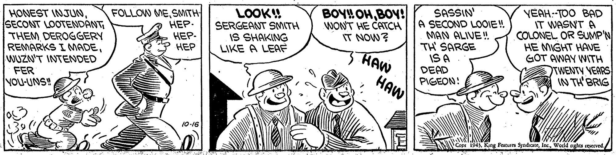 Line OCR: SASSIN' A SECOND LOOIE! MAN ALIVE! TH SARGE IS A DEAD PIGEON! YEAH.-TOO BAD IT WASNT A COLONEL OR SUMP'N HE MIGHT HAVE GOT AWAY WITH TWENTY YEARS IN TH BRIG HONEST INJUNTHEM DEROGGERY REMARKS I MADEWUZN'T INTENDED FER YOU-UNS! FOLLOW MESMITH ???. ???- ??? LOOK!! SERGEANT SMITH IS SHAKING LIKE A LEAF BOYHOHBOY! WONT HE CATCH IT NOW? HAW HAW 10-16 Cope 1943. King Features SyndicateWorld aghts ceserved./ SASSIN' A SECOND LOOIE! MAN ALIVE! TH SARGE IS A DEAD PIGEON! YEAH.-TOO BAD IT WASNT A COLONEL OR SUMP'N HE MIGHT HAVE GOT AWAY WITH TWENTY YEARS IN TH BRIG HONEST INJUNSECONT LOOTENDÁNTTHEM DEROGGERY REMARKS I MADEWUZN'T INTENDED FER YOU-UNS! FOLLOW MESMITH ???. ???- ??? LOOK!! SERGEANT SMITH IS SHAKING LIKE A LEAF BOYHOHBOY! WONT HE CATCH IT NOW? HAW HAW 10-16 Cope 1943. King Features SyndicateWorld aghts ceserved./