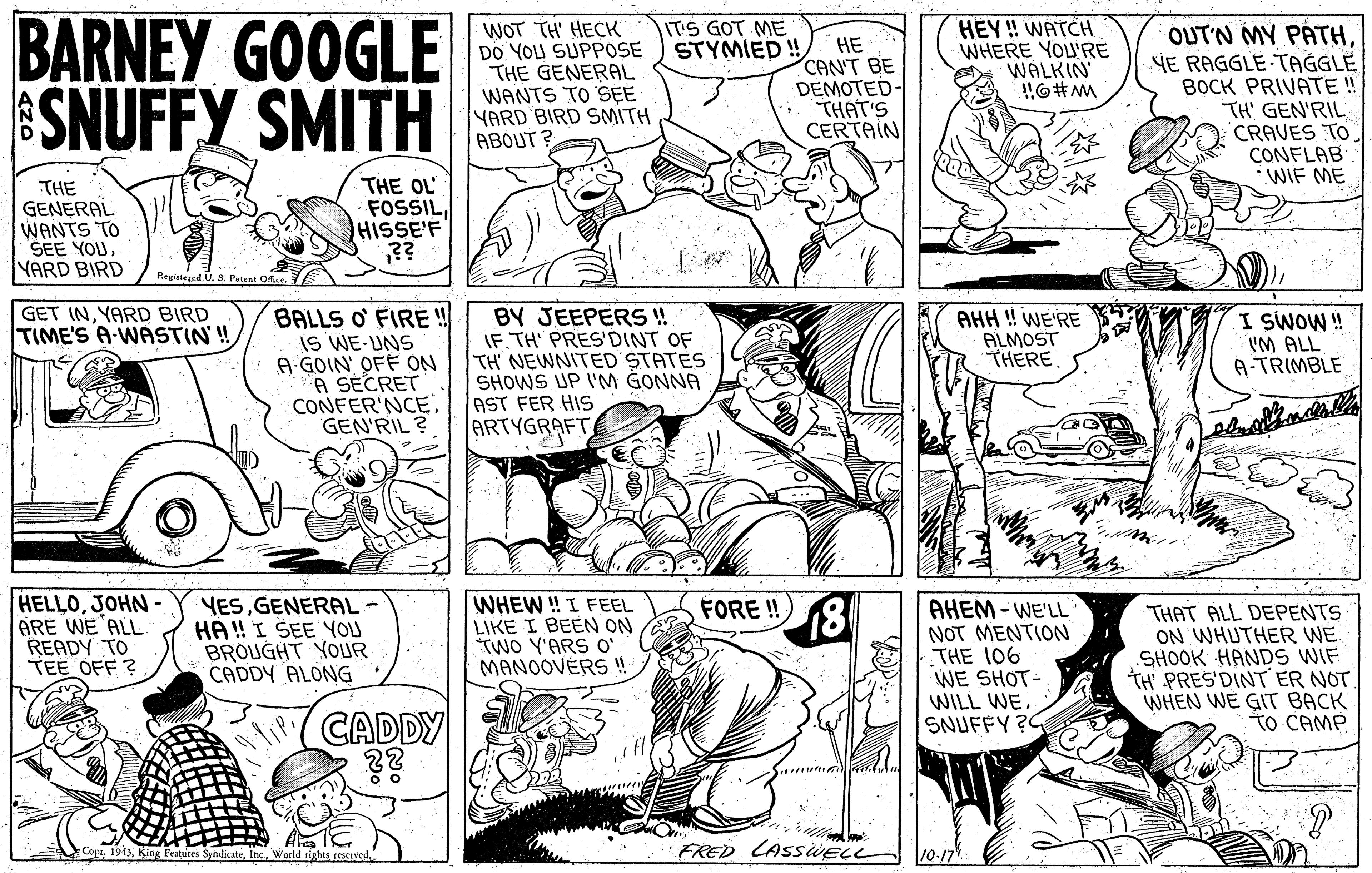 Publication OCR: BARNEY GOOGLE SNUFFY SMITH ITIS GOT ME STYMIED! WOT TH' HECK DO YOU SUPPOSE THE GENERAL WANTS TO SE YARD BIRD SMITH ABOUT ? HEY ! WATCH WHERE YOL'R? WALKIN HE CAN'T BE DEMOTED- THAT'S CERTAIN OUTN MY PATHYE RAGGLE TAGGLE BOCK PRIVATE ! TH' GEN'RIL CRAVES TO CONFLAB WIF ME THE GENERAL WANTS TO SEE YOUYARD BIRD THE OL FOSSILHISSE'F ?? Pegieteed U. S. Patent Ofic GET INYARD BIRD TIME'S A-WASTIN! BALLS O FIREË ! IS WE-UNS A GOIN OFF ON A SECRET CONFER'NCE GEN'RIL ? BY JEEPERS! IF. TH' PRES'DINT OF TH' NEWNITED STATES SHOWS UP I'M GONNA AST FER HIS ARTYGRAFT AHH ! WE'RE ALMOST THERE I SWOW ! IM ALL A-TRIMBLE HELLOJOHN- ARE WE 'ALL READY TO TEE OFF ? YESGENERAL- HA ! I SEE YOU BROUGHT YOUR CADDY ALONG WHEW ! I FEEL LIKE I BEEN ON TWO Y'ARS O' MANOOVÉRS! FORE ! AHEM - WE'LL NOT MENTION THE 106 WE SHOT- THAT ALL DEPENTS ON WHUTHER WE SHOOK HANDS WIF TH PRES'DINT ER NOT WHEN WE GIT BACK TO CAMP WILL WECADDY ?? SNUFFY ?C CoprInc. World e FRED LASSWELL 10-17" BARNEY GOOGLE SNUFFY SMITH ITIS GOT ME STYMIED! WOT TH' HECK DO YOU SUPPOSE THE GENERAL WANTS TO SE YARD BIRD SMITH ABOUT ? HEY ! WATCH WHERE YOL'R? WALKIN HE CAN'T BE DEMOTED- THAT'S CERTAIN OUTN MY PATHYE RAGGLE TAGGLE BOCK PRIVATE ! TH' GEN'RIL CRAVES TO CONFLAB WIF ME THE GENERAL WANTS TO SEE YOUYARD BIRD THE OL FOSSILHISSE'F ?? Pegieteed U. S. Patent Ofic GET INYARD BIRD TIME'S A-WASTIN! BALLS O FIREË ! IS WE-UNS A GOIN OFF ON A SECRET CONFER'NCE GEN'RIL ? BY JEEPERS! IF. TH' PRES'DINT OF TH' NEWNITED STATES SHOWS UP I'M GONNA AST FER HIS ARTYGRAFT AHH ! WE'RE ALMOST THERE I SWOW ! IM ALL A-TRIMBLE HELLOJOHN- ARE WE 'ALL READY TO TEE OFF ? YESGENERAL- HA ! I SEE YOU BROUGHT YOUR CADDY ALONG WHEW ! I FEEL LIKE I BEEN ON TWO Y'ARS O' MANOOVÉRS! FORE ! AHEM - WE'LL NOT MENTION THE 106 WE SHOT- THAT ALL DEPENTS ON WHUTHER WE SHOOK HANDS WIF TH PRES'DINT ER NOT WHEN WE GIT BACK TO CAMP WILL WECADDY ?? SNUFFY ?C CoprKing Features SyndicateInc. World e FRED LASSWELL 10-17"
