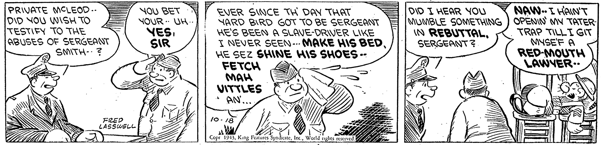 Line OCR: PRIVATE MCLEOD.. DID YOU WISH TO TESTIFY TO THE ABUSES OF SERGEANT SMITH-? YOU BET YOUR UH- VESSIR EVER SINCE TH DAY THAT YARD BIRD GOT TO BE SERGEANT HE'S BEEN A SLAVE-DRIVER LIKE I NEVER SEEN- MAKE HIS BEDHE SEZ SHINE HIS SHOES -- FETCH MAH VITTLES AN... DID I HEAR YOU MUMBLE SOMETHING IN REBUTTALSERGEANT? NAW. I HAIN'T OPENIN MV TATER- TRAP TILLI GIT MYSE'F A RED-MOUTH LAWVER.. 10- 18 FRED LASSWSLL Copr 1913World nghts reserved PRIVATE MCLEOD.. DID YOU WISH TO TESTIFY TO THE ABUSES OF SERGEANT SMITH-? YOU BET YOUR UH- VESSIR EVER SINCE TH DAY THAT YARD BIRD GOT TO BE SERGEANT HE'S BEEN A SLAVE-DRIVER LIKE I NEVER SEEN- MAKE HIS BEDHE SEZ SHINE HIS SHOES -- FETCH MAH VITTLES AN... DID I HEAR YOU MUMBLE SOMETHING IN REBUTTALSERGEANT? NAW. I HAIN'T OPENIN MV TATER- TRAP TILLI GIT MYSE'F A RED-MOUTH LAWVER.. 10- 18 FRED LASSWSLL Copr 1913King Features SyndicateWorld nghts reserved