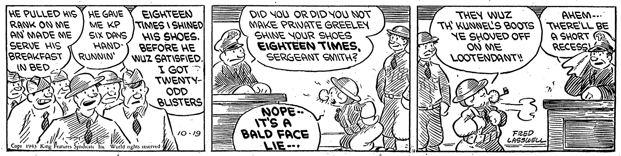 Rectangle OCR: HE PULLED HIS RANK ON ME AN' MADE ME SERVE HIS BREAKFAST IN BED HE GAVE ME KP SIX DAYS HAND- RUNNIN EIGHTEEN TIMES I SHINED HIS SHOES. BEFORE HE WUZ SATISFIED. I GOT TWENTY- ODD BLISTERS DID YOU OR DID YOU NOT MAKE PRIVATE GREELEY SHINE YOUR SHOES EIGHTEEN TIMESSERGEANT SMITH? THEY WUZ TH KUNNEL'S BOOTS YE SHOVED OFF ON ME LOOTENDANT! AHEM-.. THERE'LL BE A SHORT RECESS NOPE IT'S A BALD FACE LIE 10-19 FRED LASSUELL Copi 1943 King Features Syndicate Im World rghts reserved . HE PULLED HIS RANK ON ME AN' MADE ME SERVE HIS BREAKFAST IN BED HE GAVE ME KP SIX DAYS HAND- RUNNIN EIGHTEEN TIMES I SHINED HIS SHOES. BEFORE HE WUZ SATISFIED. I GOT TWENTY- ODD BLISTERS DID YOU OR DID YOU NOT MAKE PRIVATE GREELEY SHINE YOUR SHOES EIGHTEEN TIMESSERGEANT SMITH? THEY WUZ TH KUNNEL'S BOOTS YE SHOVED OFF ON ME LOOTENDANT! AHEM-.. THERE'LL BE A SHORT RECESS NOPE IT'S A BALD FACE LIE 10-19 FRED LASSUELL Copi 1943 King Features Syndicate Im World rghts reserved .