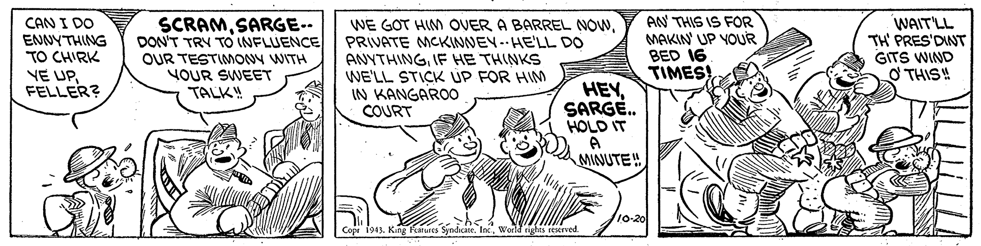 Rectangle OCR: CAN I DO ENNYTHING TO CHIRK SCRAMSARGE-- DON'T TRY TO INFLUENCE OUR TESTIMONY WITH YOUR SWEET TALK! WE GOT HIM OVER A BARREL NOWPRIVATE MCKINNEY-HE'LL DO ANYTHINGIF HE THINKS WE'LL STICK UP FOR HIM IN KANGARO0 COURT AN THIS IS FOR MAKIN' UP YOUR BED 16 TIMES! WAIT'LL TH' PRES'DINT GITS WIND O THIS! VE UPFELLER? HEYSARGE. HOLD IT MINUTE! /10-20 Copr 1943. King Fearures Syndicate. IncWorld rights reserved. CAN I DO ENNYTHING TO CHIRK SCRAMSARGE-- DON'T TRY TO INFLUENCE OUR TESTIMONY WITH YOUR SWEET TALK! WE GOT HIM OVER A BARREL NOWPRIVATE MCKINNEY-HE'LL DO ANYTHINGIF HE THINKS WE'LL STICK UP FOR HIM IN KANGARO0 COURT AN THIS IS FOR MAKIN' UP YOUR BED 16 TIMES! WAIT'LL TH' PRES'DINT GITS WIND O THIS! VE UPFELLER? HEYSARGE. HOLD IT MINUTE! /10-20 Copr 1943. King Fearures Syndicate. IncWorld rights reserved.