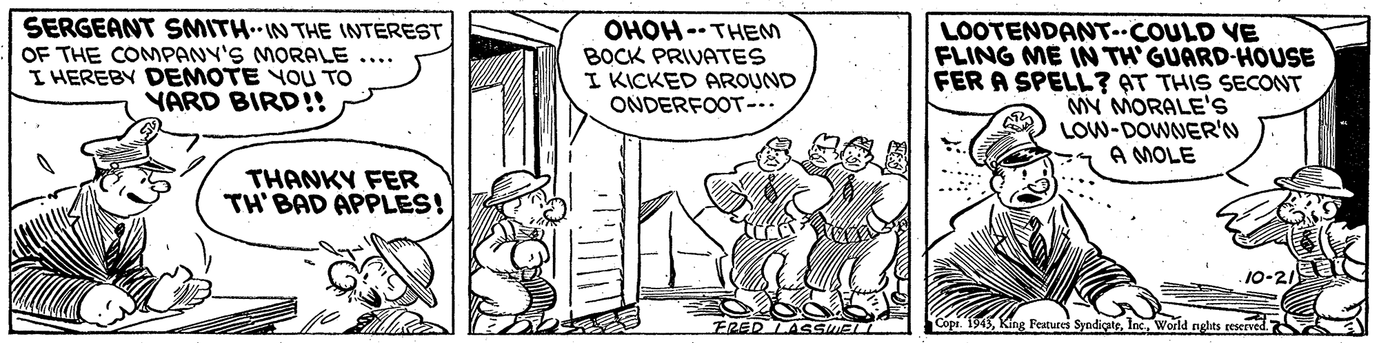 Mammal OCR: SERGEANT SMITH IN THE INTEREST OF THE CONMPANY'S MORALE .... I HEREBY DEMOTE YOU TO YARD BIRD!! OHOH -- THEM BOCK PRIVATES I KICKED AROUND ONDERFOOT-.. LOOTENDANT-COULD VE FLING ME IN TH'GUARD-HOUSE FER A SPELL? AT THIS SECONT MY MORALE's LOW-DOWNER'N A MOLE THANKY FER TH' BAD APPLES! 10-21 ERED LASSMA Featutes SyndiçateWorld nghts reserved SERGEANT SMITH IN THE INTEREST OF THE CONMPANY'S MORALE .... I HEREBY DEMOTE YOU TO YARD BIRD!! OHOH -- THEM BOCK PRIVATES I KICKED AROUND ONDERFOOT-.. LOOTENDANT-COULD VE FLING ME IN TH'GUARD-HOUSE FER A SPELL? AT THIS SECONT MY MORALE's LOW-DOWNER'N A MOLE THANKY FER TH' BAD APPLES! 10-21 ERED LASSMA Featutes SyndiçateWorld nghts reserved