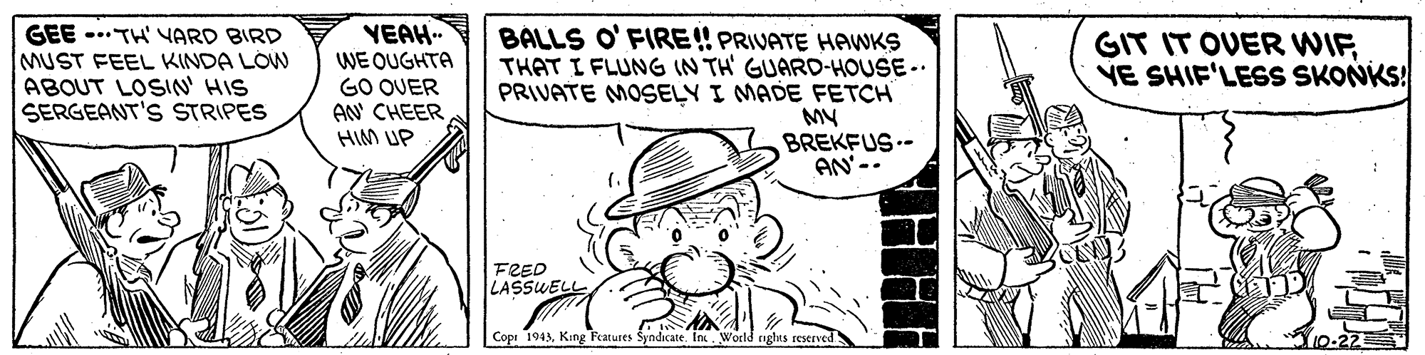 Rectangle OCR: GEE -.. TH' VARD BIRD MUST FEEL KINDA LÓW ABOUT LOSIN' HIS SERGEANT'S STRIPES YEAH. WE OUGHTA GO OUER AN' CHEER HIM UP BALLS O' FIRE! PRIVATE HAWKS THAT I FLUNG IN TH GUARD-HOUSE-. PRIVATE MOSELY I MADE FETCH MY BREKFUS-- AN'-- GIT IT OVER WIFYE SHIF'LESS SKONKS! FRED LASSUELL Copr 1943King Features Syndicate. In. World nghts reserved 10-22 GEE -.. TH' VARD BIRD MUST FEEL KINDA LÓW ABOUT LOSIN' HIS SERGEANT'S STRIPES YEAH. WE OUGHTA GO OUER AN' CHEER HIM UP BALLS O' FIRE! PRIVATE HAWKS THAT I FLUNG IN TH GUARD-HOUSE-. PRIVATE MOSELY I MADE FETCH MY BREKFUS-- AN'-- GIT IT OVER WIFYE SHIF'LESS SKONKS! FRED LASSUELL Copr 1943King Features Syndicate. In. World nghts reserved 10-22