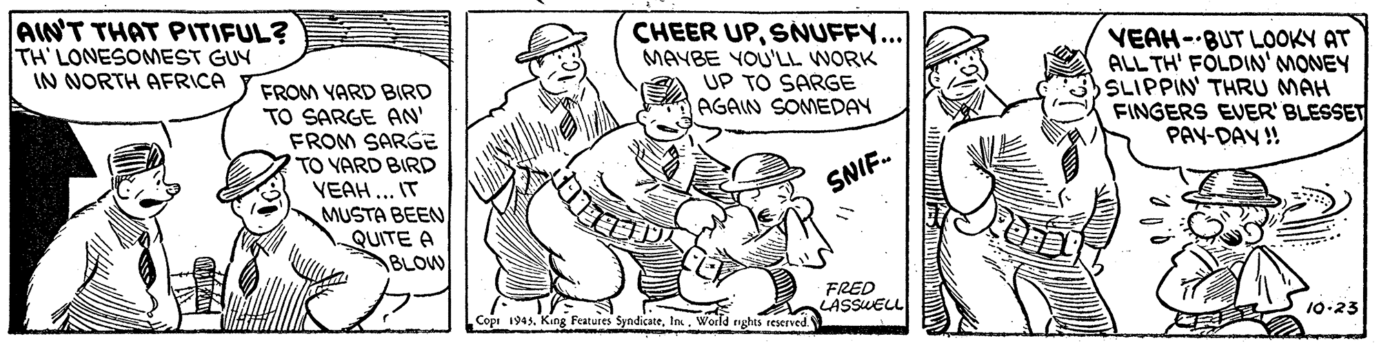 Illustration OCR: AIN'T THAT PITIFUL? TH LONESOMEST GUY IN NORTH AFRICA CHEER UPSNUFFY... MAYBE YOU'LL WORK UP TO SARGE AGAIN SOMEDAY VEAH- BUT LOOKY AT ALL TH' FOLDIN' MONEY SLIPPIN' THRU MAH FINGERS EVER' BLESSET PAY-DAY ! FROM YARD BIRD TO SARGE AN' FROM SARGE TO YARD BIRD VEAH... IT MUSTA BEEN QUITE A BLOW SNIF. FRED LASSWELL 10.23 Copi 1943In. World nghts reserved. AIN'T THAT PITIFUL? TH LONESOMEST GUY IN NORTH AFRICA CHEER UPSNUFFY... MAYBE YOU'LL WORK UP TO SARGE AGAIN SOMEDAY VEAH- BUT LOOKY AT ALL TH' FOLDIN' MONEY SLIPPIN' THRU MAH FINGERS EVER' BLESSET PAY-DAY ! FROM YARD BIRD TO SARGE AN' FROM SARGE TO YARD BIRD VEAH... IT MUSTA BEEN QUITE A BLOW SNIF. FRED LASSWELL 10.23 Copi 1943King Features SyndicateIn. World nghts reserved.