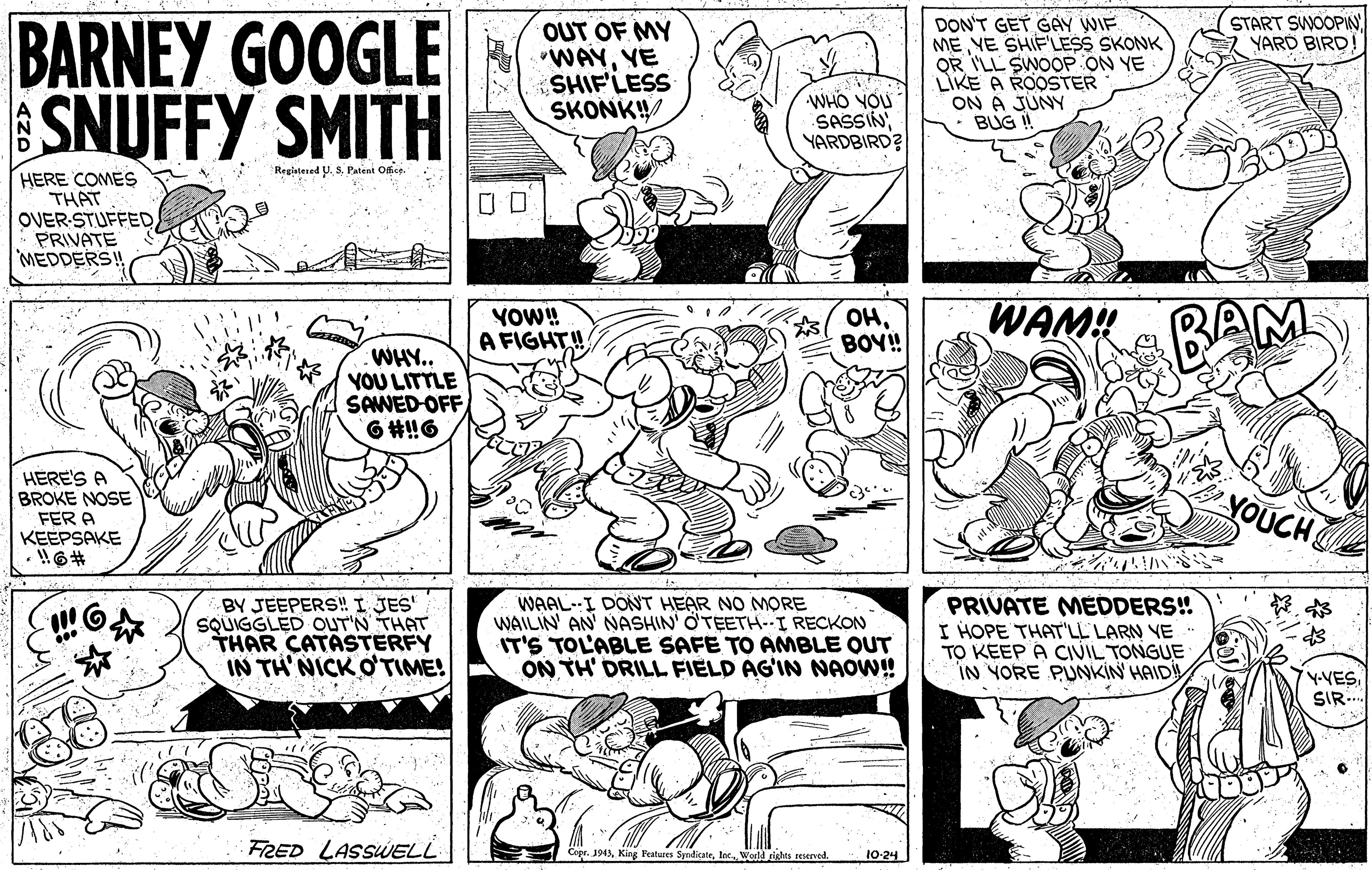 Black OCR: BARNEY GOOGLE SNUFFY SMITH START SWOOPIN YARD BIRD! OUT OF MY WAYYE SHIF'LESS SKONK! DON'T GET GAY WIF ME YE SHIFLESS SKONK QR I'LL SWOOP ON YE LIKE A ROOSTER ON A JUNY BUG ! WHO YOU SASSIN YARDBIRD? RegisteredPatent OBe. HERE COMES THAT OVER-STUFFEDPRIVATE MEDDERS! YOW! A FIGHT!! OHBOY! WAM! BA WHY. YOU LITTLE SAWED-OFF 6 #!6 YOUCH BY JEEPERS! I JES" SQUIGGLED OUT'N THAT THAR CATASTERFY IN TH' NICK O'TIME! WAAL--I DONT HEAR NO MORE WAILIN AN NASHIN' O'TEETH--I RECKON IT'S TOL'ABLE SAFE TO AMBLE OUT ON TH' DRILL FIELD AG'IN NAOW! PRIVATE MEDDERS! I HOPE THAT'LL LARN YE TO KEEP A CIVIL TONGUE IN YORE PUNKIN HAID Y-VESSIR. FRED LASSUELL Cepr. 194)lec World rishts reserved. 10-24 BARNEY GOOGLE SNUFFY SMITH START SWOOPIN YARD BIRD! OUT OF MY WAYYE SHIF'LESS SKONK! DON'T GET GAY WIF ME YE SHIFLESS SKONK QR I'LL SWOOP ON YE LIKE A ROOSTER ON A JUNY BUG ! WHO YOU SASSIN YARDBIRD? RegisteredPatent OBe. HERE COMES THAT OVER-STUFFEDPRIVATE MEDDERS! YOW! A FIGHT!! OHBOY! WAM! BA WHY. YOU LITTLE SAWED-OFF 6 #!6 YOUCH BY JEEPERS! I JES" SQUIGGLED OUT'N THAT THAR CATASTERFY IN TH' NICK O'TIME! WAAL--I DONT HEAR NO MORE WAILIN AN NASHIN' O'TEETH--I RECKON IT'S TOL'ABLE SAFE TO AMBLE OUT ON TH' DRILL FIELD AG'IN NAOW! PRIVATE MEDDERS! I HOPE THAT'LL LARN YE TO KEEP A CIVIL TONGUE IN YORE PUNKIN HAID Y-VESSIR. FRED LASSUELL Cepr. 194)King Features Syndicatelec World rishts reserved. 10-24