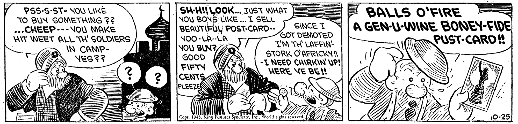 Drawing OCR: PSS-S-ST-YOU LIKE TO BUY SONMETHING ?? ...CHEEP.-- VOU MAKE HIT WEET ALL TH' SOLDIERS IN CAMP- YES?? SH-H!!LOOK... JUST WHAT YOU BOYS LIKE... I SELL BEAUTIFUL POST-CARD-- Y00 LA--LA YOU BUN? GOOD BALLS O'FIRE A GEN-U-WINE BONEY-FIDE SINCE I GOT DEMOTED I'M TH' LAFFIN- STORK O'AFRICKY! -I NEED CHIRKIN'UP! HERE VE BE!! PUST-CARD! FIFTY CENTS PLEEZE Copr. 1943. King Features SyndicateWorld rights rescrved. 10-25 PSS-S-ST-YOU LIKE TO BUY SONMETHING ?? ...CHEEP.-- VOU MAKE HIT WEET ALL TH' SOLDIERS IN CAMP- YES?? SH-H!!LOOK... JUST WHAT YOU BOYS LIKE... I SELL BEAUTIFUL POST-CARD-- Y00 LA--LA YOU BUN? GOOD BALLS O'FIRE A GEN-U-WINE BONEY-FIDE SINCE I GOT DEMOTED I'M TH' LAFFIN- STORK O'AFRICKY! -I NEED CHIRKIN'UP! HERE VE BE!! PUST-CARD! FIFTY CENTS PLEEZE Copr. 1943. King Features SyndicateWorld rights rescrved. 10-25