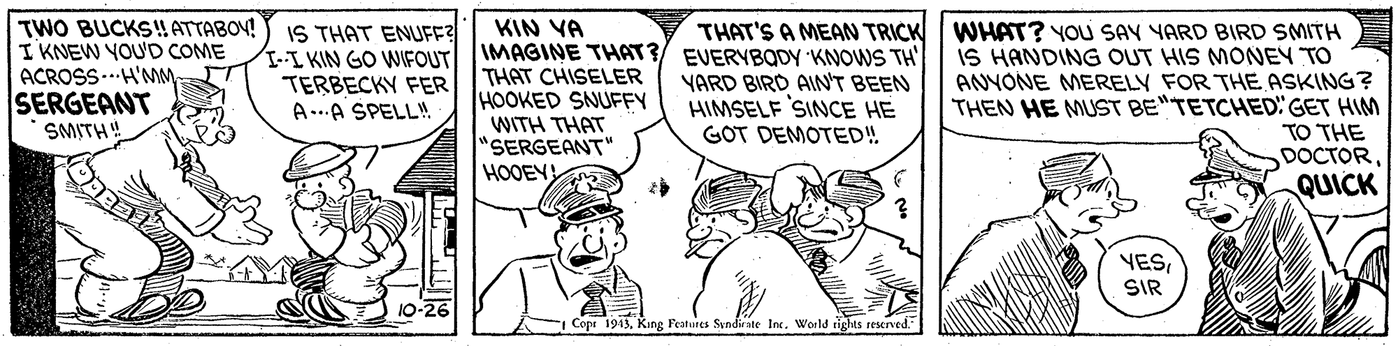 Monochrome OCR: TWO BUCKS!! ATTABOV! I KNEW YOU'D COME ACROSS..H'MM SERGEANT SMITH! IS THAT ENUFF -I KIN GO WIFOUT TERBECKY FER A..A SPELL! KIN VA IMAGINE THAT?/ EVERYBODY KNOWS TH THAT CHISELER HOOKED SNUFFY WITH THAT SERGEANT" HOOEY THAT'S A MEAN TRICK WHAT? YOU SAY YARD BIRD SMITH IS HANDING OUT HIS MONEY TO ANYONE MERELY FOR THE ASKING? THEN HE MUST BE"TETCHED" GET HIM TO THE DOCTORQUICK YARD BIRD AIN'T BEEN HIMSELF SINCE HE GOT DEMOTED! YESSIR 10-26 Copr 1943King Features Svndirate Inc. World tights reserved. TWO BUCKS!! ATTABOV! I KNEW YOU'D COME ACROSS..H'MM SERGEANT SMITH! IS THAT ENUFF -I KIN GO WIFOUT TERBECKY FER A..A SPELL! KIN VA IMAGINE THAT?/ EVERYBODY KNOWS TH THAT CHISELER HOOKED SNUFFY WITH THAT SERGEANT" HOOEY THAT'S A MEAN TRICK WHAT? YOU SAY YARD BIRD SMITH IS HANDING OUT HIS MONEY TO ANYONE MERELY FOR THE ASKING? THEN HE MUST BE"TETCHED" GET HIM TO THE DOCTORQUICK YARD BIRD AIN'T BEEN HIMSELF SINCE HE GOT DEMOTED! YESSIR 10-26 Copr 1943King Features Svndirate Inc. World tights reserved.