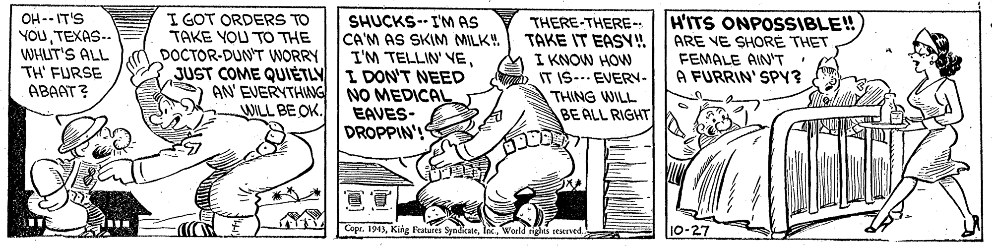 Working animal OCR: OH -- IT'S YOUTEXAS-- WHLIT'S ALL TH' FURSE ABAAT? I GOT ORDERS TO TAKE YOU TÓ THE DOCTOR-DUN'T WORRY JUST COME QUIETLY I DON'T NEED AN' EVERYTHNG WILL BE OK. HITS ONPOSSIBLE! ARE VE SHOR? THET FEMALE AIN'T A FURRIN' SPY? SHUCKS-- I'M AS CA'M AS SKIM MILK!. I'M TELLIN' VETHERE-THERE- TAKE IT EASY! I KNOW HOW IT IS-.. EVERN- THING WILL BE ALL RIGHT NO MEDICAL EAVES- DROPPIN'! Copr. 1943World rights reserved. 10-27 OH -- IT'S YOUTEXAS-- WHLIT'S ALL TH' FURSE ABAAT? I GOT ORDERS TO TAKE YOU TÓ THE DOCTOR-DUN'T WORRY JUST COME QUIETLY I DON'T NEED AN' EVERYTHNG WILL BE OK. HITS ONPOSSIBLE! ARE VE SHOR? THET FEMALE AIN'T A FURRIN' SPY? SHUCKS-- I'M AS CA'M AS SKIM MILK!. I'M TELLIN' VETHERE-THERE- TAKE IT EASY! I KNOW HOW IT IS-.. EVERN- THING WILL BE ALL RIGHT NO MEDICAL EAVES- DROPPIN'! Copr. 1943King Features SyndicateWorld rights reserved. 10-27