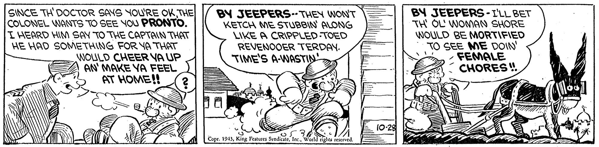 Line art OCR: SINCE TH'DOCTOR SAYS YOU'RE OKTHE COLONEL WANTS TO SEE YOU PRONTO. I HEARD HIM SAY TO THE CAPTAIN THAT HE HAD SOMMETHING FOR YA THAT WOULD CHEER YA UP AN' MAKE YA FEEL AT HOME!! BY JEEPERS THEY WON'T KETCH ME STUBBIN' ALONG LIKE A CRIPPLED.TOED REVENOOER TERDAY. TIME'S A-WASTIN BY JEEPERS-I'LL BET TH' OL' WOMAN SHORE WOULD BE MORTIFIED TO SEE ME DOIN' FEMALE CHORES !. 10-28 Copr. 1943World rights reserved. SINCE TH'DOCTOR SAYS YOU'RE OKTHE COLONEL WANTS TO SEE YOU PRONTO. I HEARD HIM SAY TO THE CAPTAIN THAT HE HAD SOMMETHING FOR YA THAT WOULD CHEER YA UP AN' MAKE YA FEEL AT HOME!! BY JEEPERS THEY WON'T KETCH ME STUBBIN' ALONG LIKE A CRIPPLED.TOED REVENOOER TERDAY. TIME'S A-WASTIN BY JEEPERS-I'LL BET TH' OL' WOMAN SHORE WOULD BE MORTIFIED TO SEE ME DOIN' FEMALE CHORES !. 10-28 Copr. 1943King Features SyndicateWorld rights reserved.