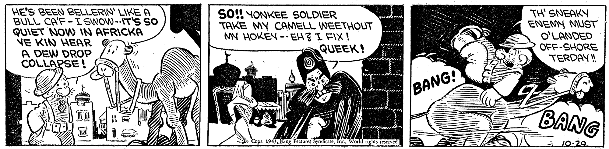 Comics OCR: HE'S BEEN BELLERIN' LIKE A BULL CA'F-I SWOW--IT's so QUIET NOW IN AFRICKA VE KIN HEAR A DEW DROP COLLAPSE ! SO!! YONKEE SOLDIER TAKE MY CAMELL WEETHOUT MY HOKEY -- EHZ I FIX! QUEEK! TH' SNEAKY ENEMY MUST O'LANDED OFF-SHORE TERDAY ! BANG! BANG Copt. 1943World rights reserved 10-29 HE'S BEEN BELLERIN' LIKE A BULL CA'F-I SWOW--IT's so QUIET NOW IN AFRICKA VE KIN HEAR A DEW DROP COLLAPSE ! SO!! YONKEE SOLDIER TAKE MY CAMELL WEETHOUT MY HOKEY -- EHZ I FIX! QUEEK! TH' SNEAKY ENEMY MUST O'LANDED OFF-SHORE TERDAY ! BANG! BANG Copt. 1943King Features SyndicateWorld rights reserved 10-29
