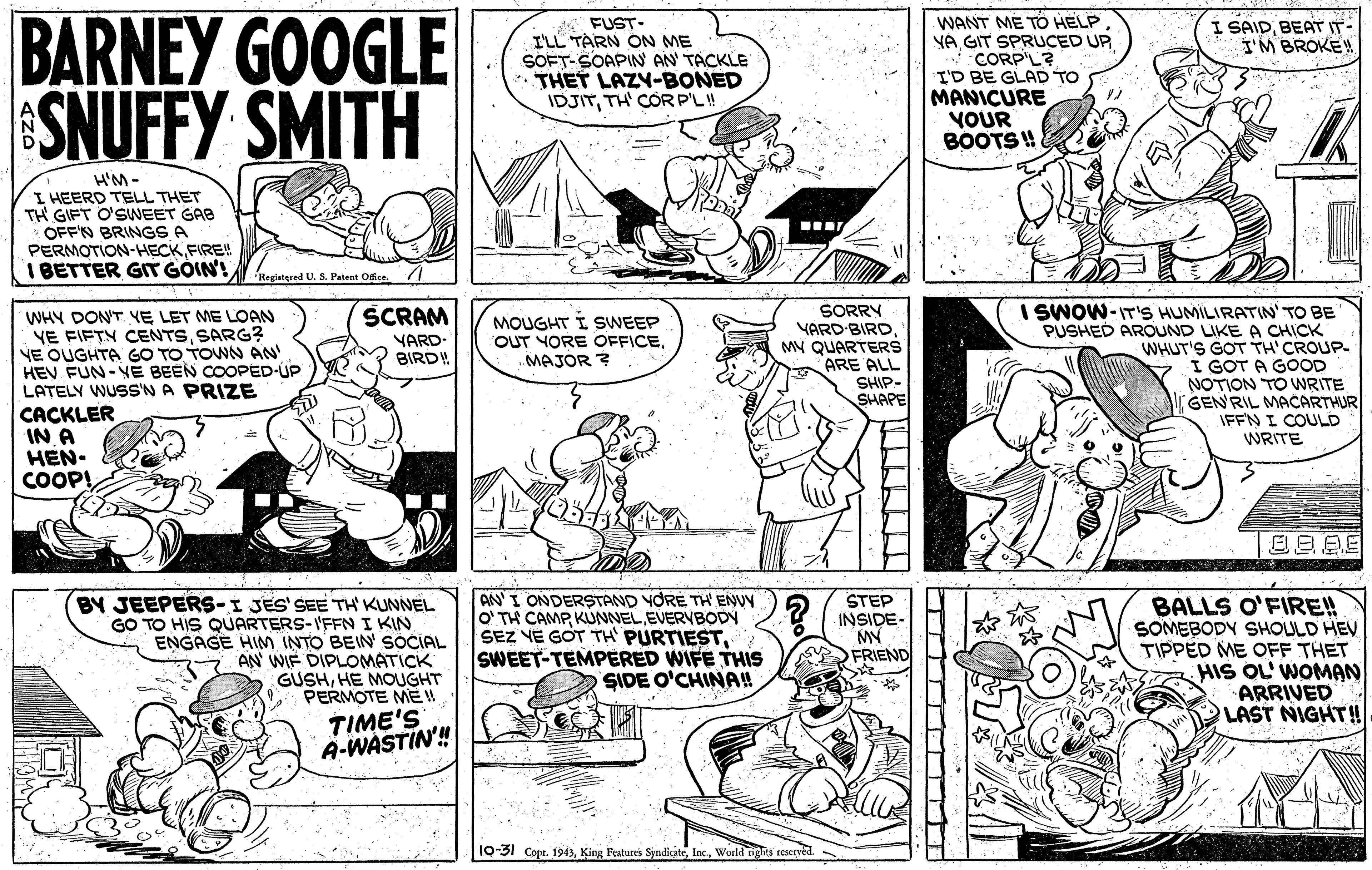 Style OCR: BARNEY GOOGLE SNUFFY SMITH * FUST- I'LL TARN ON ME SOFT-SOAPIN AN' TACKLE THET LAZY-BONED IDJITTH' COR P'L! WANT ME TO HELP YA GIT SPRUCED UP CORP'L? I'D BE GLAD TO MANICURE VOUR BOOTS! I SAIDBEAT IT- I'M BROKE! H'M- I HEERD TELL THET TH GIFT O'SWEET GAB OFFN BRINGS A PERMOTION-HECK FIRE! I BETTER GT GOIN'! Regiatered U. S. Patent Office I SWOW-IT'S HUMILIRATIN' TO BE PUSHED AROUND LIKE A CHICK WHUT'S GOT TH'CROUP- 7 I GOT A GOOD NOTION TO WRITE GEN'RIL MACARTHUR IFFN I COULD WRITE SORRY YARD-BIRD MY QUARTERS ARE ALL SCRAM WHY DON'T YE LET ME LOAN YE FIFTN CENTSSARG? NE QUGHTA GO TO TOWN AN HEV FUN- VE BEEN COOPED-UP LATELY WUSS'N A PRIZE CACKLER IN A HEN- COOP! VARD- BIRD MOUGHT I SWEEP OUT YORE OFFICE.MAJOR ? SHIP- SHAPE BY JEEPERS-I JES' SEE TH KUNNEL GO TO HIS QÚARTERS-I'FFNI KIN ENGAGE HIM INTO BEIN SOCIAL AN WIF DIPLOMATICK GUSHHE MOUGHT 9 PERMOTE ME AN' I ONDERSTAND YORE TH ENVY O' TH CAMP KUNNELEVERVBODY SEZ YE GOT TH' PURTIESTSWEET-TEMPÉRED WIFE THs SIDE O'CHINA!! STEP INSIDE- MY FRIEND BALLS O'FIRE! SOMEBODY SHOULD HEV TIPPED ME OFF THET HIS OL' WOMAN ARRIVED LAST NIGHT! TIME'S A-WASTIN'! 10-31 Cope. 1943sWorld right T BARNEY GOOGLE SNUFFY SMITH * FUST- I'LL TARN ON ME SOFT-SOAPIN AN' TACKLE THET LAZY-BONED IDJITTH' COR P'L! WANT ME TO HELP YA GIT SPRUCED UP CORP'L? I'D BE GLAD TO MANICURE VOUR BOOTS! I SAIDBEAT IT- I'M BROKE! H'M- I HEERD TELL THET TH GIFT O'SWEET GAB OFFN BRINGS A PERMOTION-HECK FIRE! I BETTER GT GOIN'! Regiatered U. S. Patent Office I SWOW-IT'S HUMILIRATIN' TO BE PUSHED AROUND LIKE A CHICK WHUT'S GOT TH'CROUP- 7 I GOT A GOOD NOTION TO WRITE GEN'RIL MACARTHUR IFFN I COULD WRITE SORRY YARD-BIRD MY QUARTERS ARE ALL SCRAM WHY DON'T YE LET ME LOAN YE FIFTN CENTSSARG? NE QUGHTA GO TO TOWN AN HEV FUN- VE BEEN COOPED-UP LATELY WUSS'N A PRIZE CACKLER IN A HEN- COOP! VARD- BIRD MOUGHT I SWEEP OUT YORE OFFICE.MAJOR ? SHIP- SHAPE BY JEEPERS-I JES' SEE TH KUNNEL GO TO HIS QÚARTERS-I'FFNI KIN ENGAGE HIM INTO BEIN SOCIAL AN WIF DIPLOMATICK GUSHHE MOUGHT 9 PERMOTE ME AN' I ONDERSTAND YORE TH ENVY O' TH CAMP KUNNELEVERVBODY SEZ YE GOT TH' PURTIESTSWEET-TEMPÉRED WIFE THs SIDE O'CHINA!! STEP INSIDE- MY FRIEND BALLS O'FIRE! SOMEBODY SHOULD HEV TIPPED ME OFF THET HIS OL' WOMAN ARRIVED LAST NIGHT! TIME'S A-WASTIN'! 10-31 Cope. 1943sKing Features SyndicateWorld right T