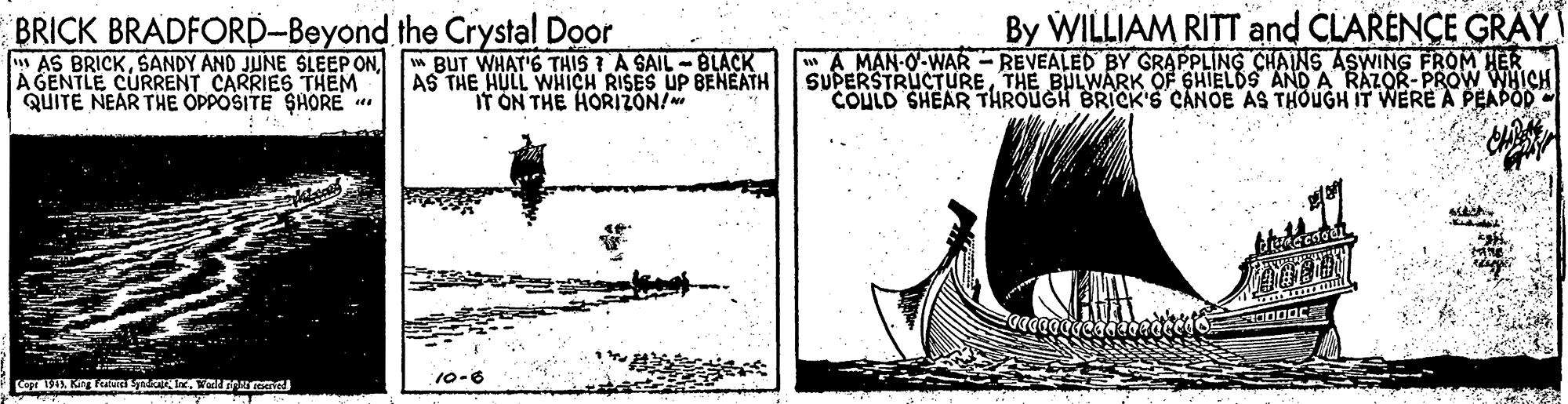 Monochrome OCR: BRICK BRADFORD-Beyond the Crystal Door " AS BRICKA GENTLE CURRENT CARRIES THEM QUITE NEAR THE OPPOSITE SHORE * BUT WHAT'6 THIS I A SAIL --BLACK AS THE HULL WHICH RISES UP BENEATH IT ON THE HORIZON! By WILLIAM RITT and CLARENCE GRAY " A MAN-O-WAR - REVEALED BY GRAPPLING CHAINS ASWING FROM HER SUPERSTRUCTURETHE BULWARK OF SHIELDS AND A RAZOR-PROW WHICH COULD SHEAR TROUGH BRICK'S CANOE AS THOUGH IT WERE A PEAPOD 10-8 BRICK BRADFORD-Beyond the Crystal Door " AS BRICKSANDY AND JUNE SLEEP ONA GENTLE CURRENT CARRIES THEM QUITE NEAR THE OPPOSITE SHORE * BUT WHAT'6 THIS I A SAIL --BLACK AS THE HULL WHICH RISES UP BENEATH IT ON THE HORIZON! By WILLIAM RITT and CLARENCE GRAY " A MAN-O-WAR - REVEALED BY GRAPPLING CHAINS ASWING FROM HER SUPERSTRUCTURETHE BULWARK OF SHIELDS AND A RAZOR-PROW WHICH COULD SHEAR TROUGH BRICK'S CANOE AS THOUGH IT WERE A PEAPOD 10-8