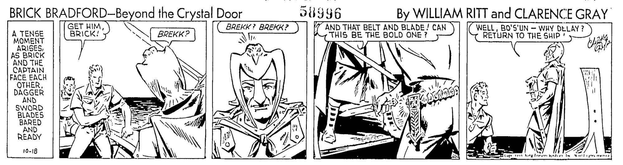 Art OCR: BRICK BRADFORD-Beyond the Crystal Door 58996 By WILLIAM RITT and CLARENCE GRAY GET HIMBRICK! AND THAT BELT AND BLADE ! CAN THIS BE THE BOLD ONE ? BREKK ? BREKK? WELLBO'S'UN - WHY DELAY? Y RETURN TO THE SHIP A TENSE MOMENT ARISESAS BRICK AND THE CAPTAIN FACE EACH OTHER. DÁGGER AND SWORD BLADES BARED AND READY BREKK? 10-18 Aingtirai n BRICK BRADFORD-Beyond the Crystal Door 58996 By WILLIAM RITT and CLARENCE GRAY GET HIMBRICK! AND THAT BELT AND BLADE ! CAN THIS BE THE BOLD ONE ? BREKK ? BREKK? WELLBO'S'UN - WHY DELAY? Y RETURN TO THE SHIP A TENSE MOMENT ARISESAS BRICK AND THE CAPTAIN FACE EACH OTHER. DÁGGER AND SWORD BLADES BARED AND READY BREKK? 10-18 Aingtirai n