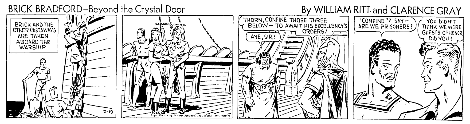 Parallel OCR: BRICK BRADFORD-Beyond the Crystal Door By WILLIAM RITT and CLARENCE GRAY BRICK AND THE OTHER CASTAWAYS ARE TAKEN ABOARD THE WARSHIP THORNCONFINE THOSE THREE BELOW - TO AWAIT HIS EXCELLENCY'S ORDERS! " CONFINE "? SAY- ARE WE PRISONERS! 7 You DIDN'T THINK WE WERE GUESTS OF HONOR DID YOU (AYESIR! 10-19 BRICK BRADFORD-Beyond the Crystal Door By WILLIAM RITT and CLARENCE GRAY BRICK AND THE OTHER CASTAWAYS ARE TAKEN ABOARD THE WARSHIP THORNCONFINE THOSE THREE BELOW - TO AWAIT HIS EXCELLENCY'S ORDERS! " CONFINE "? SAY- ARE WE PRISONERS! 7 You DIDN'T THINK WE WERE GUESTS OF HONOR DID YOU (AYESIR! 10-19