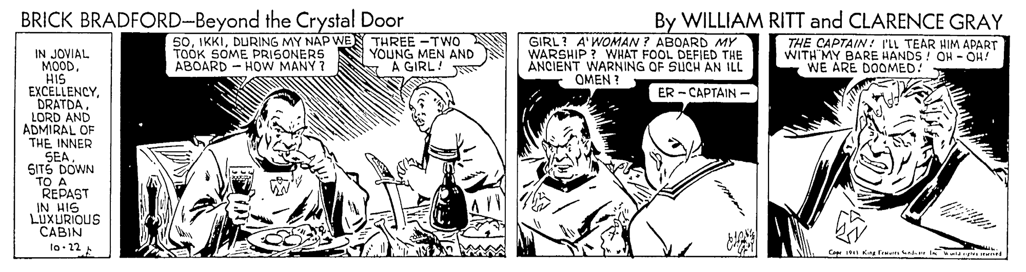 Monochrome OCR: BRICK BRADFORD-Beyond the Crystal Door By WILLIAM RITT and CLARENCE GRAY TOOK SOME PRISONERS ABOARD - HOW MANY ? 50DURING MY NAP WEN THREE -TWO YOUNG MEN AND A GIRL! GIRL? A'WOMAN ? ABOARD MY WARSHIP ? WHAT FOOL DEFIED THE ANCIENT WARNING OF SUCH AN ILL THE CAPTAIN: I'LL TEAR HIM APART WITH MY BARE HANDS! OH - OH! WE ARE DOOMED! IN JOVIAL MOODHIS EXCELLENCYDRATDA. LORD AND ADMIRAL OF THE INNER SEA SITS DOWN TO A REPAST IN HIG LUXURIOUS CABIN lo.22 OMEN ? ER - CAPTAIN - MAM Capr 19 King fema enda I larte Ir BRICK BRADFORD-Beyond the Crystal Door By WILLIAM RITT and CLARENCE GRAY TOOK SOME PRISONERS ABOARD - HOW MANY ? 50DURING MY NAP WEN THREE -TWO YOUNG MEN AND A GIRL! GIRL? A'WOMAN ? ABOARD MY WARSHIP ? WHAT FOOL DEFIED THE ANCIENT WARNING OF SUCH AN ILL THE CAPTAIN: I'LL TEAR HIM APART WITH MY BARE HANDS! OH - OH! WE ARE DOOMED! IN JOVIAL MOODHIS EXCELLENCYDRATDA. LORD AND ADMIRAL OF THE INNER SEA SITS DOWN TO A REPAST IN HIG LUXURIOUS CABIN lo.22 OMEN ? ER - CAPTAIN - MAM Capr 19 King fema enda I larte Ir
