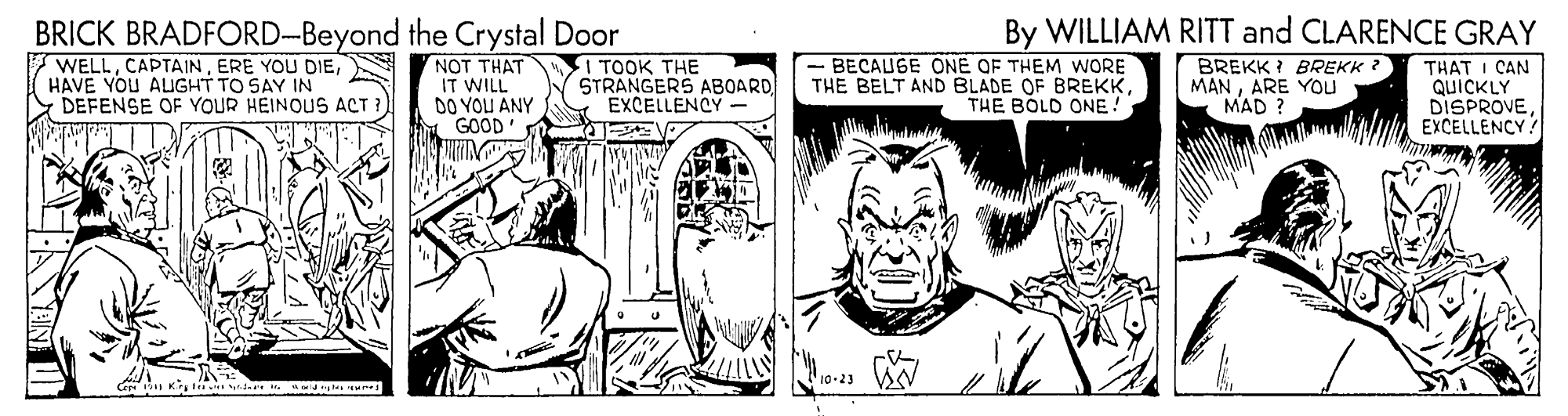 Style OCR: BRICK BRADFORD-Beyond the Crystal Door WELLHAVE YOU ALuGHT TO SAY IN DEFENSE OF YOUR HEINOUS ACT ? NOT THAT IT WILL DO YOU ANY GOOD 1TOOK THE STRANGERS ABOARD EXCELLENCY - - BECAUGE ONE OF THEM WORE THE BELT AND BLADE OF BREKKTHE BOLD ONE! By WILLIAM RITT and CLARENCE GRAY BREKK I BREKK ? MANARE You MAD ? THAT I CAN QUICKLY DISPROVEEXCELLENCY 10-23 BRICK BRADFORD-Beyond the Crystal Door WELLERE YOU DIEHAVE YOU ALuGHT TO SAY IN DEFENSE OF YOUR HEINOUS ACT ? NOT THAT IT WILL DO YOU ANY GOOD 1TOOK THE STRANGERS ABOARD EXCELLENCY - - BECAUGE ONE OF THEM WORE THE BELT AND BLADE OF BREKKTHE BOLD ONE! By WILLIAM RITT and CLARENCE GRAY BREKK I BREKK ? MANARE You MAD ? THAT I CAN QUICKLY DISPROVEEXCELLENCY 10-23
