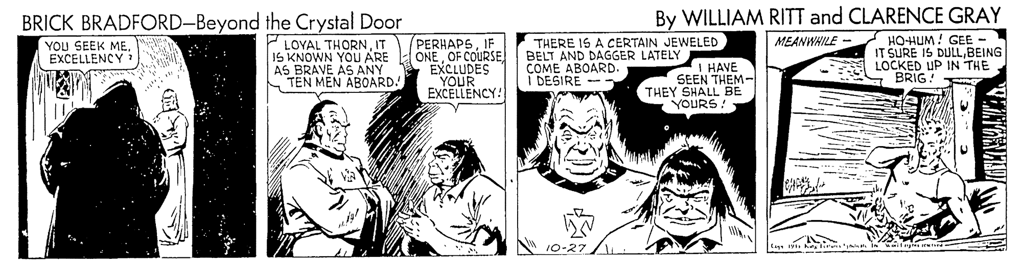 Art OCR: By WILLIAM RITT and CLARENCE GRAY BRICK BRADFORD-Beyond the Crystal Door P LOYAL THORNIT IS KNOWN YOU ARE AS BRAVE AS ANY TEN MEN ABOARD! PERHAPSIF ONE OF COURSE EXCLUDES YOUR EXCELLENCY! HO-HUM! GEE- IT SURE IS DULLBEING LOCKED UP IN THE BRIG! MEANWHILE YOU SEEK ME. EXCELLENCY THERE IS A CERTAIN JEWELED BELT AND DAGGER LATELY COME ABOARD. DESIRE - I HAVE SEEN THEM- THEY SHALL BE YOURS! A 10-27 tag iy hry nan in By WILLIAM RITT and CLARENCE GRAY BRICK BRADFORD-Beyond the Crystal Door P LOYAL THORNIT IS KNOWN YOU ARE AS BRAVE AS ANY TEN MEN ABOARD! PERHAPSIF ONE OF COURSE EXCLUDES YOUR EXCELLENCY! HO-HUM! GEE- IT SURE IS DULLBEING LOCKED UP IN THE BRIG! MEANWHILE YOU SEEK ME. EXCELLENCY THERE IS A CERTAIN JEWELED BELT AND DAGGER LATELY COME ABOARD. DESIRE - I HAVE SEEN THEM- THEY SHALL BE YOURS! A 10-27 tag iy hry nan in