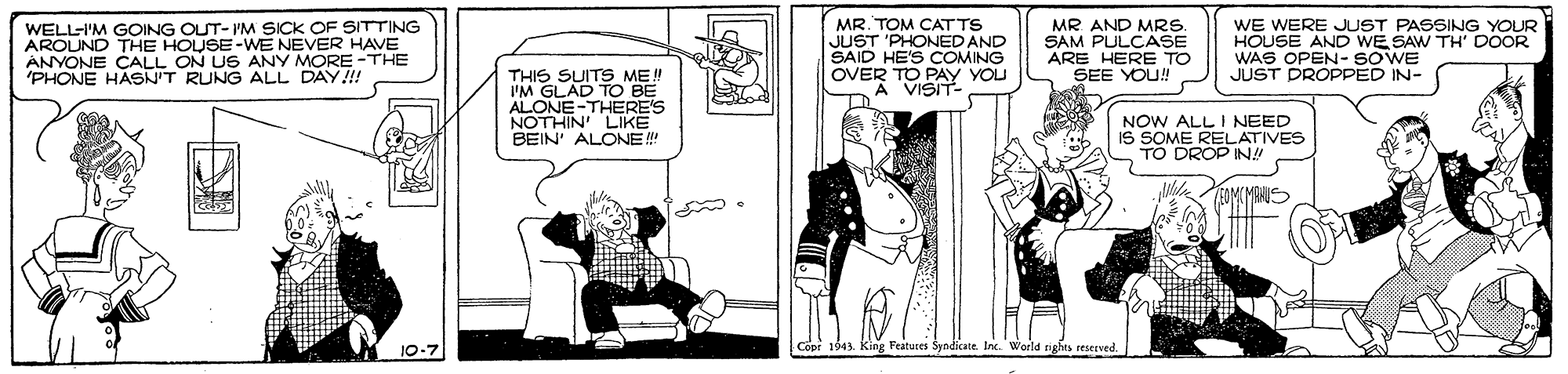Art OCR: WELL-I'M GOING OUT- 'M SICK OF SITTING AROUND THE HOUSE-WE NEVER HAVE ANYONE CALL ON US ANY MORE -THE 'PHONE HASNIT RUNG ALL DAY!!! MR. TOM CAT TS JUST 'PHONED AND SAID HE'S COMING OVER TO PAY YOU A VISIT- MR AND MRS. SAM PULCASE ARE HERE TO SEE YOU! WE WERE JUST PASSING YOUR HOUSE AND WE SAW TH' DOOR WAS OPEN- SOWE JUST DROPPED IN- THIS SUITS ME! I'M GLAD TO BE ALONE-THERE'S NOTHIN LIKE BEIN' ALONE! NOW ALL I NEED IS SOME RELATIVES TO DROP IN!! 10-7 |Copr 1943 Features Syndicate Inc. World nghes WELL-I'M GOING OUT- 'M SICK OF SITTING AROUND THE HOUSE-WE NEVER HAVE ANYONE CALL ON US ANY MORE -THE 'PHONE HASNIT RUNG ALL DAY!!! MR. TOM CAT TS JUST 'PHONED AND SAID HE'S COMING OVER TO PAY YOU A VISIT- MR AND MRS. SAM PULCASE ARE HERE TO SEE YOU! WE WERE JUST PASSING YOUR HOUSE AND WE SAW TH' DOOR WAS OPEN- SOWE JUST DROPPED IN- THIS SUITS ME! I'M GLAD TO BE ALONE-THERE'S NOTHIN LIKE BEIN' ALONE! NOW ALL I NEED IS SOME RELATIVES TO DROP IN!! 10-7 |Copr 1943 Features Syndicate Inc. World nghes
