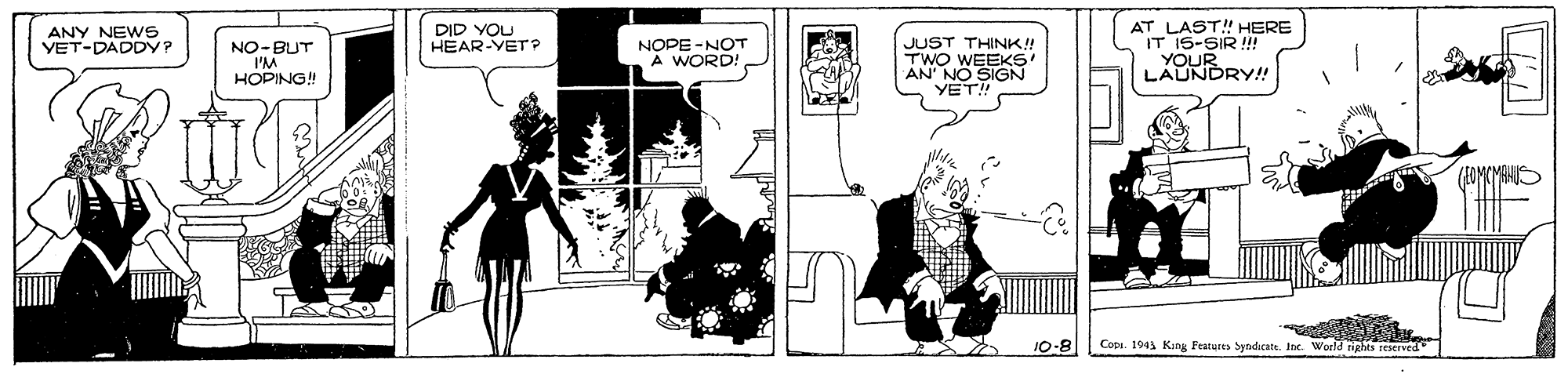 Fiction OCR: AT LAST! HERE IT 15-SIR !! YOUR LAUNDRY!! ANY NEWS VET-DADDY? DID YOU HEAR-YET p NOPE -NOT A WORD! JUST THIN!! TWO WEEKS AN' NO SIGN YET! NO-BUT HOPING! 10-8 Copi. 1943 King Fratures Syndicate. Inc. World nights reserved AT LAST! HERE IT 15-SIR !! YOUR LAUNDRY!! ANY NEWS VET-DADDY? DID YOU HEAR-YET p NOPE -NOT A WORD! JUST THIN!! TWO WEEKS AN' NO SIGN YET! NO-BUT HOPING! 10-8 Copi. 1943 King Fratures Syndicate. Inc. World nights reserved