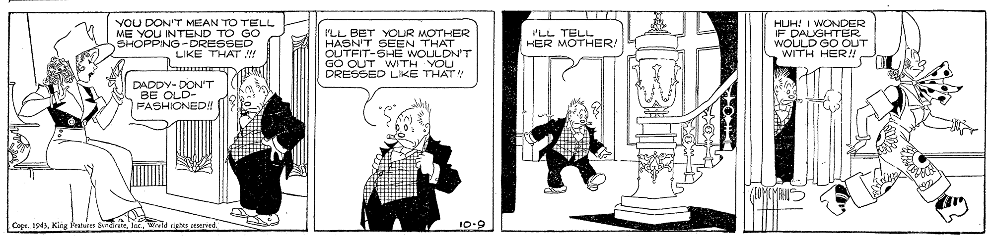 Sharing OCR: YOU DON'T MEAN TO TELL ME YOU INTEND TO GO SHOPPING- DRESSED LIKE THAT ! I'LL BET YOUR MOTHER HASN'T SEEN THAT OUTFIT-SHE WOULDN'T GO OUT WITH YOU DRESSED LIKE THAT!" HUH! I WONDER IF DAUGHTER WOULD GO OUT WITH HER! I'LL TELL HER MOTHER! DADDY- DON'T BE OLD- FASHIONED! Copr. 1943King Festures Svndir Weld rights reserved 10-9 YOU DON'T MEAN TO TELL ME YOU INTEND TO GO SHOPPING- DRESSED LIKE THAT ! I'LL BET YOUR MOTHER HASN'T SEEN THAT OUTFIT-SHE WOULDN'T GO OUT WITH YOU DRESSED LIKE THAT!" HUH! I WONDER IF DAUGHTER WOULD GO OUT WITH HER! I'LL TELL HER MOTHER! DADDY- DON'T BE OLD- FASHIONED! Copr. 1943King Festures Svndir Weld rights reserved 10-9