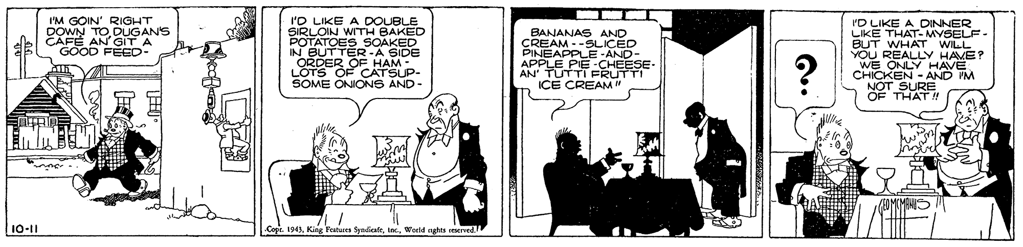 Sharing OCR: 'O LIKE A DOUBLE SIRLOIN WITH BAKED POTATOES SOAKED IN BUTTER-A SIDE ORDER OF HAM - LOTS OF CATSUP- SOME ONIONS AND - I'M GOIN' RIGHT DOWN TO DUGANS CAFÉ AN GIT A I'D LIKE A LIKE THAT- MYSELF - DINNER BANANAS AND CREAM - -SLICED PINEAPPLE-AND- APPLE AN TUTTI FRUTTI ICE CREAM" BUT WHAT WILL YOU REALLY HAVE? WE ONLY HAVE CHICKEN - AND 'M NOT SURE OF THAT ! GOOD FEED- -CHEESE- 10-11 .Cope. 1943World nghts reserved. 'O LIKE A DOUBLE SIRLOIN WITH BAKED POTATOES SOAKED IN BUTTER-A SIDE ORDER OF HAM - LOTS OF CATSUP- SOME ONIONS AND - I'M GOIN' RIGHT DOWN TO DUGANS CAFÉ AN GIT A I'D LIKE A LIKE THAT- MYSELF - DINNER BANANAS AND CREAM - -SLICED PINEAPPLE-AND- APPLE AN TUTTI FRUTTI ICE CREAM" BUT WHAT WILL YOU REALLY HAVE? WE ONLY HAVE CHICKEN - AND 'M NOT SURE OF THAT ! GOOD FEED- -CHEESE- 10-11 .Cope. 1943King Features SyndicafeWorld nghts reserved.