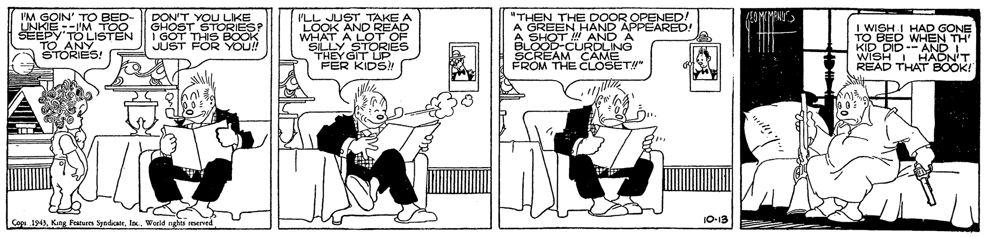 Rectangle OCR: IM GOIN' TO BED- UNKIE --I'M TOO SEEPY'TO LISTEN TO ANY STORIES! DON'T YOU LIKE GHOST STORIES? I GÓT THIS BOOK JUST FOR YO!! I'LL JUST TAKE A LOOK AND READ WHAT A LOT OF SILLY "THEN THE DOOR OPENED. A GREEN HAND APPEARED! A SHOT ! AND A BLOOD-CURDLING SCREAM CAME FROM THE CLOSET!" I WISH I HAD GONE TO BED KID DID-- AND I WISHI HADN'T READ THAT BOOK! N TH' STORIES THEY GIT UP FER KIDS! Çopi. 1943Woeld aghts reserved 10-13 IM GOIN' TO BED- UNKIE --I'M TOO SEEPY'TO LISTEN TO ANY STORIES! DON'T YOU LIKE GHOST STORIES? I GÓT THIS BOOK JUST FOR YO!! I'LL JUST TAKE A LOOK AND READ WHAT A LOT OF SILLY "THEN THE DOOR OPENED. A GREEN HAND APPEARED! A SHOT ! AND A BLOOD-CURDLING SCREAM CAME FROM THE CLOSET!" I WISH I HAD GONE TO BED KID DID-- AND I WISHI HADN'T READ THAT BOOK! N TH' STORIES THEY GIT UP FER KIDS! Çopi. 1943Kang Features SyndicateWoeld aghts reserved 10-13