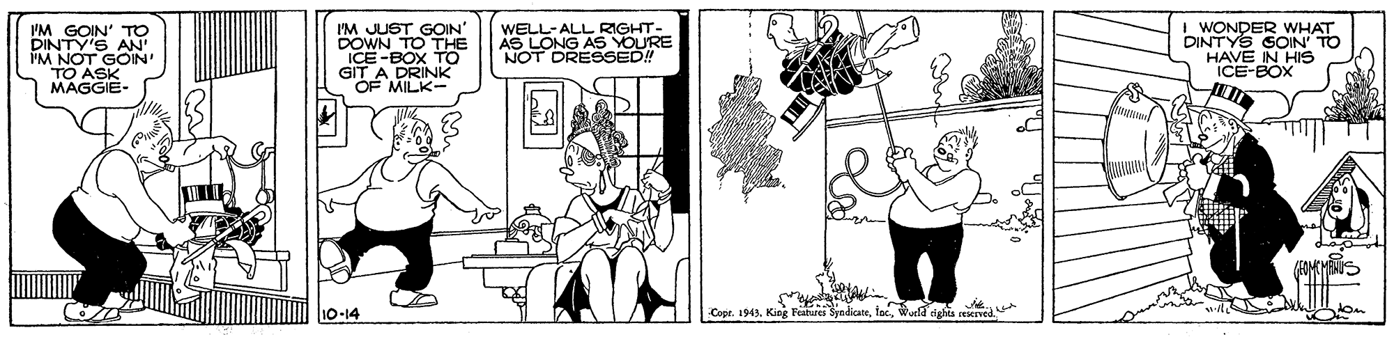 Comics OCR: I'M GOIN' TO DINTY'S AN IM NOT GOIN TO ASK MAGGIE- I'M JUST GOIN' DOWN TO THE ICE -BOX TO GIT A DRINK OF MILK- WELL-ALL RIGHT- AS LONG AS YOURE NOT DRESSED! I WONDER WHAT DINTYS GOIN' TO HAVE IN HIS ICE-BOX ? EOMCHANUS 10-14 Cope. 1943. King Featurei SyndicateI'M GOIN' TO DINTY'S AN IM NOT GOIN TO ASK MAGGIE- I'M JUST GOIN' DOWN TO THE ICE -BOX TO GIT A DRINK OF MILK- WELL-ALL RIGHT- AS LONG AS YOURE NOT DRESSED! I WONDER WHAT DINTYS GOIN' TO HAVE IN HIS ICE-BOX ? EOMCHANUS 10-14 Cope. 1943. King Featurei SyndicateWurld ights seived