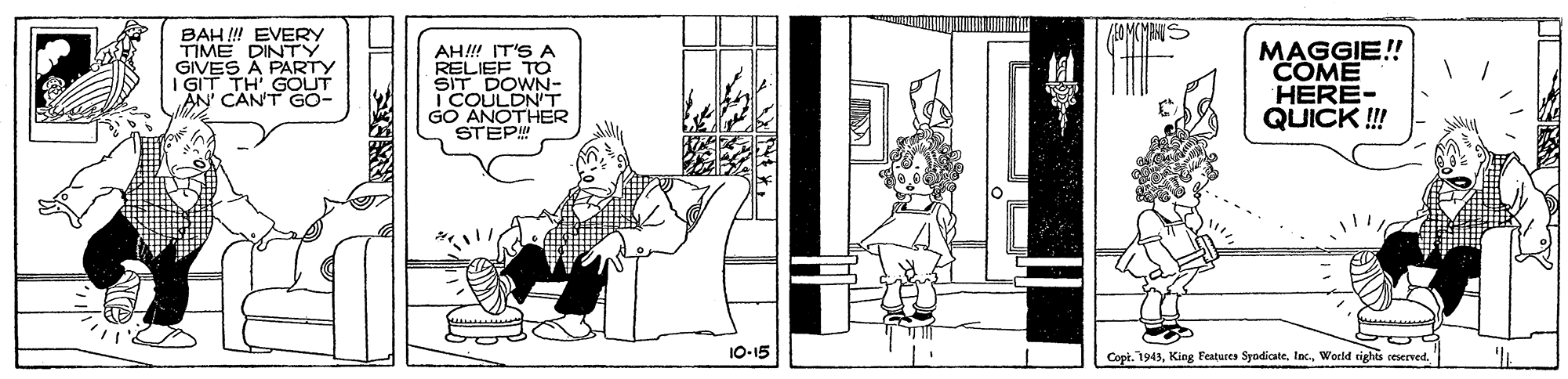 Fiction OCR: BAH ! EVERY TIME DINTY GIVES A PARTY I GIT TH' GOUT AN' CAN'T GO- AH!! IT'S A RELIEF TO SIT DOWN- I COULDNT GO ANOTHER STEP MAGGIE! COME HERE- QUICK !! 10-15 Copt. 1943World rights seserved. BAH ! EVERY TIME DINTY GIVES A PARTY I GIT TH' GOUT AN' CAN'T GO- AH!! IT'S A RELIEF TO SIT DOWN- I COULDNT GO ANOTHER STEP MAGGIE! COME HERE- QUICK !! 10-15 Copt. 1943King Features SyodicateWorld rights seserved.