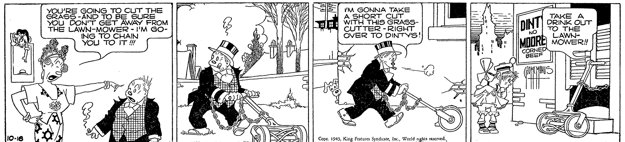 Machine OCR: YOU'RE GOING TO CUT THE GRASS-AND TO BE GURE YOU DON'T GET AWAY FROM THE LAWN-MOWER - I'M GO- ING TO CHAIN YOU TO IT ! E YM GONNA A SHORT CSE HH: WITH THIS GRASS TAKE A DRINK OUT TO THE LAWN- MOORE MOWER! CUTTER - RIGHT OVER TO DINTYS! DINT CORNED BEEF 10-16 Copt. 1943Werld nges seserved. YOU'RE GOING TO CUT THE GRASS-AND TO BE GURE YOU DON'T GET AWAY FROM THE LAWN-MOWER - I'M GO- ING TO CHAIN YOU TO IT ! E YM GONNA A SHORT CSE HH: WITH THIS GRASS TAKE A DRINK OUT TO THE LAWN- MOORE MOWER! CUTTER - RIGHT OVER TO DINTYS! DINT CORNED BEEF 10-16 Copt. 1943King Features SyndicateWerld nges seserved.