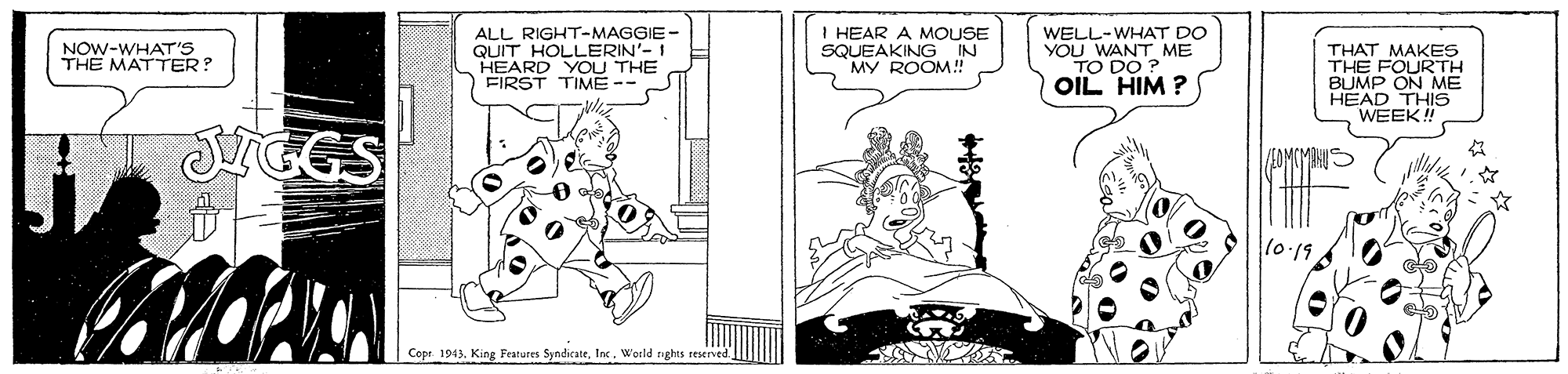 Illustration OCR: ALL RIGHT-MAGGIE- QUIT HOLLERIN'- I HEARD YOU THE FIRST TIME-- I HEAR A MOUSE SQUEAKING IN MY ROOM! WELL-WHAT DO YOU WANT ME TO DO ? OIL HIM ? NOW-WHAT THE THAT MAKES THE FOURTH BUMP ON ME HEAD THIS WEEK! SGGS 10.19 Copr 1943World nghts eserved. ALL RIGHT-MAGGIE- QUIT HOLLERIN'- I HEARD YOU THE FIRST TIME-- I HEAR A MOUSE SQUEAKING IN MY ROOM! WELL-WHAT DO YOU WANT ME TO DO ? OIL HIM ? NOW-WHAT THE THAT MAKES THE FOURTH BUMP ON ME HEAD THIS WEEK! SGGS 10.19 Copr 1943King Features SyndicateWorld nghts eserved.