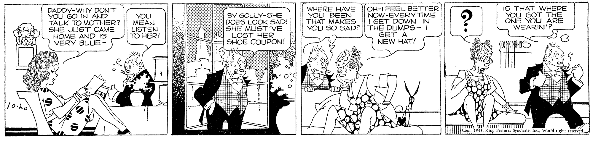 Parallel OCR: IS THAT WHERE DADDY-WHY DON'T YOU GO IN AND TALK TO MOTHER? SHE JUST CAME HOME AND IS VERY BLUE- BY GOLLY-SHE DOES LOOK SAD! SHE MUST'VE LOST HER SHOE COUPON! WHERE HAVE YOU BEEN THAT MAKES YOU SO SAD? OH-I FEEL BETTER NOW-EVERY TIME I GET DOWN IN THE DUMPS-I GET A NEW HAT! YOU GOT THE ONE YOU ARE YOU MEAN LISTEN TO HER! WEARIN'? 10.10 King Features Syndicatelax. Woeld tights seserved. IS THAT WHERE DADDY-WHY DON'T YOU GO IN AND TALK TO MOTHER? SHE JUST CAME HOME AND IS VERY BLUE- BY GOLLY-SHE DOES LOOK SAD! SHE MUST'VE LOST HER SHOE COUPON! WHERE HAVE YOU BEEN THAT MAKES YOU SO SAD? OH-I FEEL BETTER NOW-EVERY TIME I GET DOWN IN THE DUMPS-I GET A NEW HAT! YOU GOT THE ONE YOU ARE YOU MEAN LISTEN TO HER! WEARIN'? 10.10 King Features Syndicatelax. Woeld tights seserved.