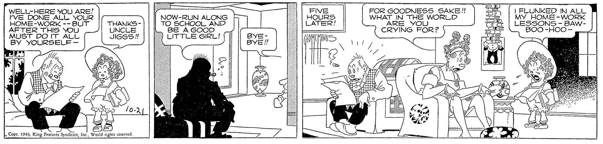 Line art OCR: WELL-HERE YOU ARE! i'VE DONE ALL YOUR HOME-WORK -- BUT AFTER THIS YOU MUST DO IT ALL BY YOURSELF- FOR GOODNESS SAKE! WHAT IN THE WORLD I FLUNKED IN ALL MY HOME-WORK LEBOONS BAW- NOW-RUN ALONG TOECHOOL AND FIVE HOURS LATER! THANKS- UNCLE JIGGS! CRYING FOR? LITTLE GIRL! BYE: BYE! 10-21 Copr. 1943Inc. World rights teserved. WELL-HERE YOU ARE! i'VE DONE ALL YOUR HOME-WORK -- BUT AFTER THIS YOU MUST DO IT ALL BY YOURSELF- FOR GOODNESS SAKE! WHAT IN THE WORLD I FLUNKED IN ALL MY HOME-WORK LEBOONS BAW- NOW-RUN ALONG TOECHOOL AND FIVE HOURS LATER! THANKS- UNCLE JIGGS! CRYING FOR? LITTLE GIRL! BYE: BYE! 10-21 Copr. 1943King Festures SyndicateInc. World rights teserved.
