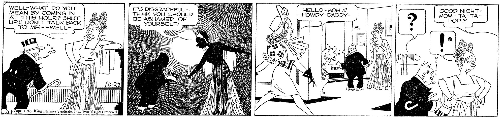Artwork OCR: WELL-WHAT DO YOU MEAN AT THIS HOUR? SHUT UP ! DON'T TALK BACK TO ME--WELL- IT'S DISGRACEFUL-I THINK YOU SHOULD BE ASHAMED OF YOURSELE HELLO - MOM ! HOWDY-DADDY- GOOD NIGHT- MONODA-TA- BY COMING IN /0-32 D Copr. 1943. King Features SvndicateWorld tights iestrved WELL-WHAT DO YOU MEAN AT THIS HOUR? SHUT UP ! DON'T TALK BACK TO ME--WELL- IT'S DISGRACEFUL-I THINK YOU SHOULD BE ASHAMED OF YOURSELE HELLO - MOM ! HOWDY-DADDY- GOOD NIGHT- MONODA-TA- BY COMING IN /0-32 D Copr. 1943. King Features SvndicateWorld tights iestrved