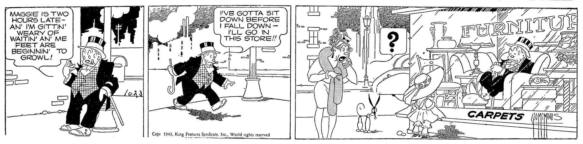 Fiction OCR: AVEARY OF WAITIN AN ME FEET ARE BEGINNIN TO GROWL! MAGGIE IS TWO HOURS LATE- GITTIN' IVE GOTTA SIT DOWN BEFORE I FALL DOWN- ILL GO IN THIS STORE! L FURNITU 1023 CARPETS Cope 1943World rights reserved AVEARY OF WAITIN AN ME FEET ARE BEGINNIN TO GROWL! MAGGIE IS TWO HOURS LATE- GITTIN' IVE GOTTA SIT DOWN BEFORE I FALL DOWN- ILL GO IN THIS STORE! L FURNITU 1023 CARPETS Cope 1943King Festures Syndicate. IncWorld rights reserved