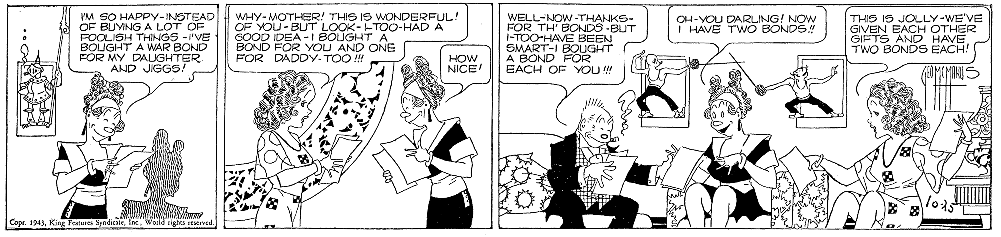 Illustration OCR: PM SO HAPPY-INSTEAD OF BUYING A LOT OF FOOLISH THINGS - I'VE BOUGHT A WAR BOND FOR MY DAUGHTER AND JIGGS! WHY-MOTHER! THIS IS WONDERFUL! OF YOU-BUT LOOK--TOO-HAD A GOOD IDEA -I BOUGHTA BOND FOR YOU AND ONE FOR DADDY. TOO ! THIS IS JOLLY-WE'VE GIVEN EACH OTHER GIFTS AND HAVE TWO BONDS EACH! OH-YOU DARLING! NOW THAVE TWO BONDS! WELL-NOW -THANKS- FOR TH' BONDS -BUT i-TOO-HAVE BEEN SMART-I BOUGHT A BOND FOR EACH OF YOU ! HOW NICE Copr. 1943World rights reserved. PM SO HAPPY-INSTEAD OF BUYING A LOT OF FOOLISH THINGS - I'VE BOUGHT A WAR BOND FOR MY DAUGHTER AND JIGGS! WHY-MOTHER! THIS IS WONDERFUL! OF YOU-BUT LOOK--TOO-HAD A GOOD IDEA -I BOUGHTA BOND FOR YOU AND ONE FOR DADDY. TOO ! THIS IS JOLLY-WE'VE GIVEN EACH OTHER GIFTS AND HAVE TWO BONDS EACH! OH-YOU DARLING! NOW THAVE TWO BONDS! WELL-NOW -THANKS- FOR TH' BONDS -BUT i-TOO-HAVE BEEN SMART-I BOUGHT A BOND FOR EACH OF YOU ! HOW NICE Copr. 1943King Featutes SyndicateWorld rights reserved.