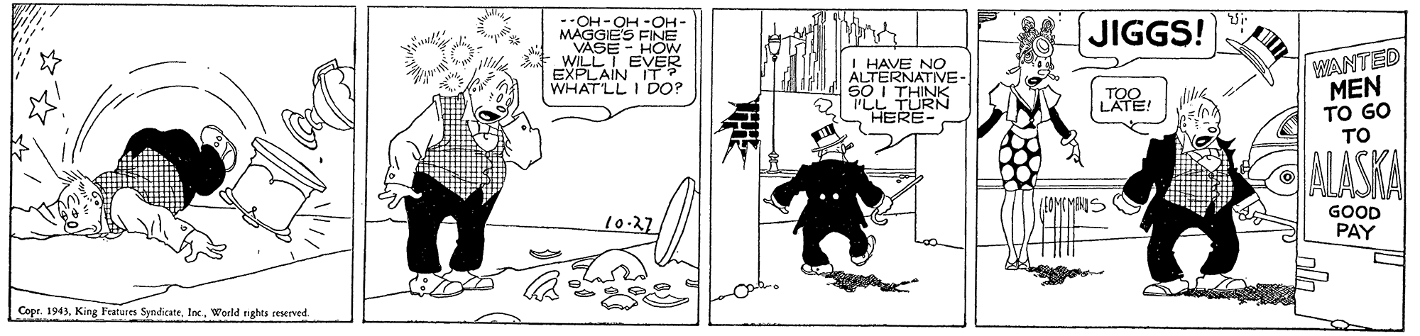 Comic book OCR: --OH-OH -OH MAGGIE'S FINE VASE - HOW WILLT EVER EXPLAIN IT? WHATLL I DO? JIGGS! I HAVE NO ANTED MEN TO GO TO 88 ERNATIVE- THINK I'LL TURN HERE CALASKA 10-27 GOOD PAY Copt. 1943World rights reserved. --OH-OH -OH MAGGIE'S FINE VASE - HOW WILLT EVER EXPLAIN IT? WHATLL I DO? JIGGS! I HAVE NO ANTED MEN TO GO TO 88 ERNATIVE- THINK I'LL TURN HERE CALASKA 10-27 GOOD PAY Copt. 1943King Features SyndicateWorld rights reserved.