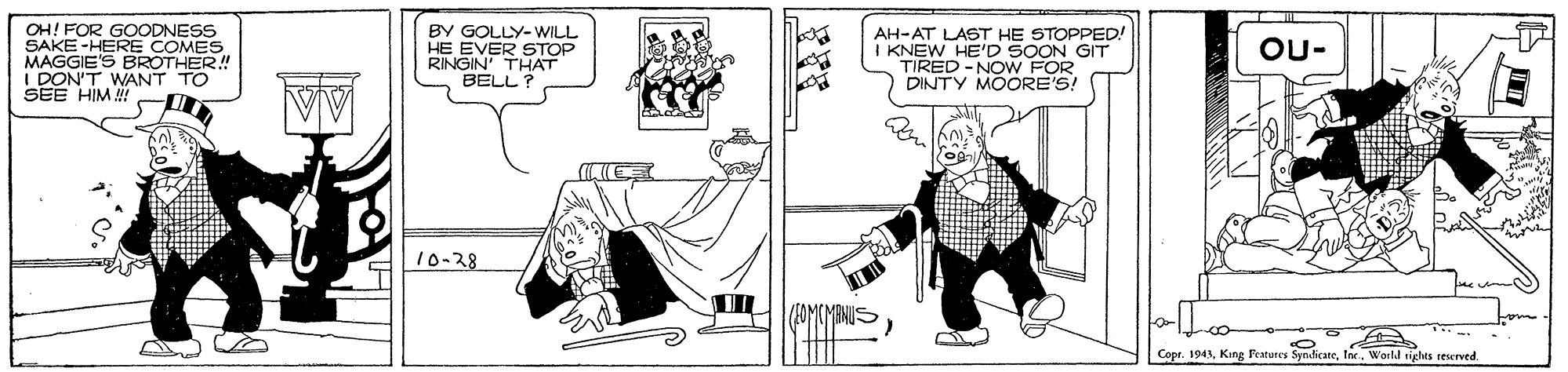 Black-and-white OCR: OH! FOR GOODNESS SAKE-HERE COMES MAGGIE'S BROTHER.! I DON'T WANT TO SEE HIM ! BY GOLLY-WILL HE EVER STOP RINGIN THAT BELL ? AH-AT LAST HE STOPPED! I KNEW HE'D SOON GIT TIRED -NOW FOR DINTY MOORE'S! OU- 10-28 Copr. 1941World rights reserved OH! FOR GOODNESS SAKE-HERE COMES MAGGIE'S BROTHER.! I DON'T WANT TO SEE HIM ! BY GOLLY-WILL HE EVER STOP RINGIN THAT BELL ? AH-AT LAST HE STOPPED! I KNEW HE'D SOON GIT TIRED -NOW FOR DINTY MOORE'S! OU- 10-28 Copr. 1941King Features SynicaneWorld rights reserved