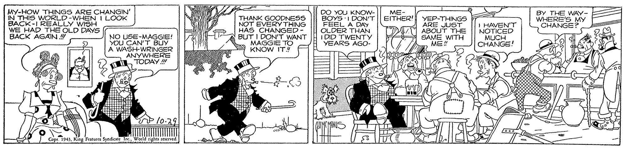 Illustration OCR: MY-HOW THINGS ARE CHANGIN' IN THIS WORLD-WHEN I LOOK BACK-I REALLY WISH WE HAD THE OLD DAYS BACK AGAIN DO YOU KNOW- BOYS I DON'T FEEL A DAY OLDER THAN I DID TWENTY YEARS AGO- ME EITHER! BY THE WAY- WHENS MY NO USE-MAGGIE! YOU CAN'T BUY A WASHWRINGER ANYWHERE TODAY THANK GOODNESS NOT ENGAAC HAS BUT I DON'T WANT MAGGIE TO KNOW ITN YEP-THINGS ARE JUST ABOUT THE SAME WITH ME" I HAVEN'T NOTICED MUCH CHANGE! Copr. 1943World rights MY-HOW THINGS ARE CHANGIN' IN THIS WORLD-WHEN I LOOK BACK-I REALLY WISH WE HAD THE OLD DAYS BACK AGAIN DO YOU KNOW- BOYS I DON'T FEEL A DAY OLDER THAN I DID TWENTY YEARS AGO- ME EITHER! BY THE WAY- WHENS MY NO USE-MAGGIE! YOU CAN'T BUY A WASHWRINGER ANYWHERE TODAY THANK GOODNESS NOT ENGAAC HAS BUT I DON'T WANT MAGGIE TO KNOW ITN YEP-THINGS ARE JUST ABOUT THE SAME WITH ME" I HAVEN'T NOTICED MUCH CHANGE! Copr. 1943King Features Syndicate InWorld rights