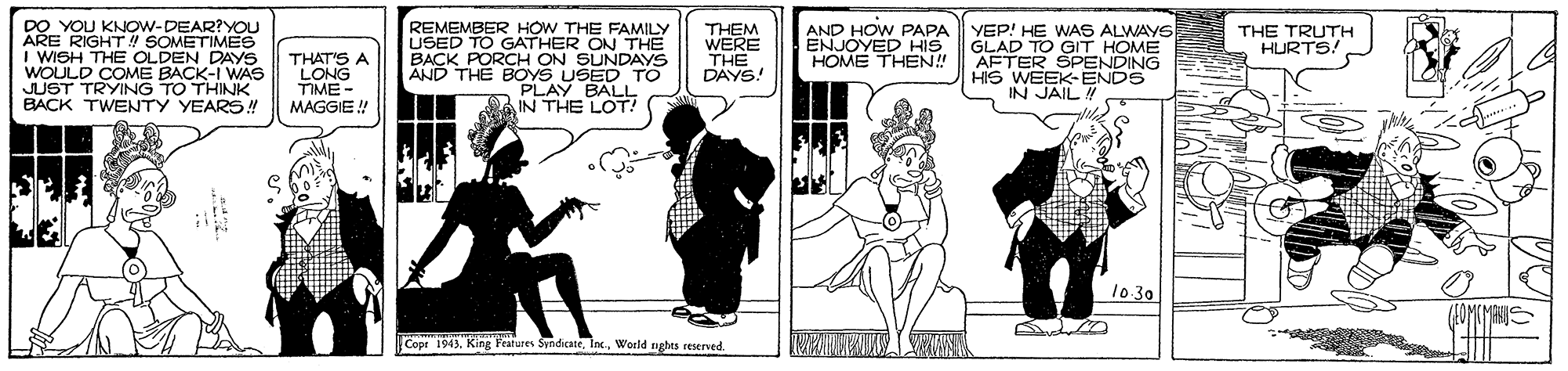Monochrome OCR: DO YOU KNOW-DEAR?YOU ARE RIGHT SOMETIMES I WISH THE OLDEN DAYS WOULDMING BACK-I WAS REMEMBER HOW THE FAMILY USED TO GATHER ON THE BACK PORCH ON SUNDAYS AND THE BOYS USED TO PLAY BALL IN THE LOT AND HOW PAPA YEP! HE WAS ALWAYS THEM WERE THE DAYS! ENJOYED HIS HOME THEN! GLAD TO GT HOME AFTER SPENDING HIS WEEK-ENDS IN JAIL! THE TRUTH HURTS! THAT'S A LONG TIME - JUST BACK TWENTY YEARS!! TO THINK MAGGIE! 10 30 Copr 1943World nghes reserved. DO YOU KNOW-DEAR?YOU ARE RIGHT SOMETIMES I WISH THE OLDEN DAYS WOULDMING BACK-I WAS REMEMBER HOW THE FAMILY USED TO GATHER ON THE BACK PORCH ON SUNDAYS AND THE BOYS USED TO PLAY BALL IN THE LOT AND HOW PAPA YEP! HE WAS ALWAYS THEM WERE THE DAYS! ENJOYED HIS HOME THEN! GLAD TO GT HOME AFTER SPENDING HIS WEEK-ENDS IN JAIL! THE TRUTH HURTS! THAT'S A LONG TIME - JUST BACK TWENTY YEARS!! TO THINK MAGGIE! 10 30 Copr 1943King Features SyndicateWorld nghes reserved.