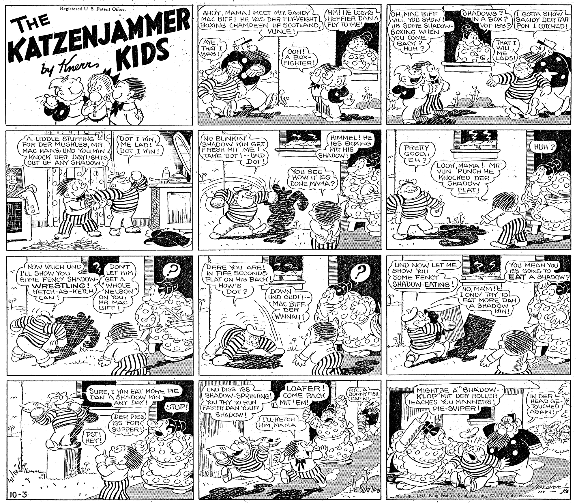 Parallel OCR: KATZENJAMMER by therrs KIDS Registered U S. Patent OficeHM! HE LOOKS MAC BIFF! HE VAS DER FLY-VEIGHTHEFFIER DAN A FLY TO ME! AHOYMAMA! MEET MR. SANDY SHADOWS ? IN A BOX ? SANDY DER TAR VOT ISS?/PON I COTCHED! OHMAC BIFF VILL YUU SHOW us SOME SHADOW- BOXING WHEN YOU COME BACK ? HUH ? GOTTA SHOWL THE BOXING CHAMPEEN UF SCOTLANDVUNCE! AYEL THAT I WAS! (OOH! A BOX- FIGHTER! THAT I WILLME LADS!) A LIDDLE STUFFING ZI FOR DER MUSKLESMR. MAC HANSUND You KIN 7 KNOCK DER DAYLIGHTSOuT UF ANY SHADOW! (DOT I KIN) ME LAD! DOT I KIN! (NO BLINKIN /SHADOW KIN GET FRESH MIT ME! TAKE DOT!--UND HIMMEL! HE ISS BOXING MIT HIS (SHADOW! HUH ? PRETTY GOODYEH?. DOT! You SEE HOW IT ISS DONEMAMA? LOOKMAMA! MIT) VUN 'PUNCH HE KNOCKED DER SHADOW FLAT! You MEAN YOU ISS GOING TO EAT A SHADOW? DON'T LET HIM SUME FENCY SHADOW-YGET A WRESTLING!" WHOLE 'NELSON ON YOUMR. MAC BIFF! UND NOW LET ME SHOW YOU S SOME FENCY 2 SHADOW-EATING ! NOW VATEH UND) I'LL SHOW You DERE YOU ARE! IN FIFE SECONDS FLAT ON HIS BACK! HOW'S DOT ? DOWN E UND OUDT!-- MAC BIFF> DER WINNAH ! NOMAM! I ONLY TRY TO EAT MORE DAN) (A SHADÓW KIN! HETCH-AS-KETCH CAN! ule. LOAFER! SUREI KIN EAT MORE PIE DAN A SHADOW KIN ANY DAY! UND DISS Iss SHADOW-SPRINTING! COME BACK YOU THY TO RUN FASTER DAN YOUR SHADOW! ) Thmut MIGHTBE A"SHADOW- KLOP"MIT DER ROLLER TEACHES YoU MANNERS! PIE-SVIPER AYEA BONNY FISH. IN DER HEAD GE- E TOUCHED (AGAIN! MIT'EM! CAP'N! STOP! DER PIES iss FOR SUPPER I'LL KETCH (HIMMAMA PST! HEY! mene 10-3 Copr. 1943World nghts rekived. | { ? ? KATZENJAMMER by therrs KIDS Registered U S. Patent OficeHM! HE LOOKS MAC BIFF! HE VAS DER FLY-VEIGHTHEFFIER DAN A FLY TO ME! AHOYMAMA! MEET MR. SANDY SHADOWS ? IN A BOX ? SANDY DER TAR VOT ISS?/PON I COTCHED! OHMAC BIFF VILL YUU SHOW us SOME SHADOW- BOXING WHEN YOU COME BACK ? HUH ? GOTTA SHOWL THE BOXING CHAMPEEN UF SCOTLANDVUNCE! AYEL THAT I WAS! (OOH! A BOX- FIGHTER! THAT I WILLME LADS!) A LIDDLE STUFFING ZI FOR DER MUSKLESMR. MAC HANSUND You KIN 7 KNOCK DER DAYLIGHTSOuT UF ANY SHADOW! (DOT I KIN) ME LAD! DOT I KIN! (NO BLINKIN /SHADOW KIN GET FRESH MIT ME! TAKE DOT!--UND HIMMEL! HE ISS BOXING MIT HIS (SHADOW! HUH ? PRETTY GOODYEH?. DOT! You SEE HOW IT ISS DONEMAMA? LOOKMAMA! MIT) VUN 'PUNCH HE KNOCKED DER SHADOW FLAT! You MEAN YOU ISS GOING TO EAT A SHADOW? DON'T LET HIM SUME FENCY SHADOW-YGET A WRESTLING!" WHOLE 'NELSON ON YOUMR. MAC BIFF! UND NOW LET ME SHOW YOU S SOME FENCY 2 SHADOW-EATING ! NOW VATEH UND) I'LL SHOW You DERE YOU ARE! IN FIFE SECONDS FLAT ON HIS BACK! HOW'S DOT ? DOWN E UND OUDT!-- MAC BIFF> DER WINNAH ! NOMAM! I ONLY TRY TO EAT MORE DAN) (A SHADÓW KIN! HETCH-AS-KETCH CAN! ule. LOAFER! SUREI KIN EAT MORE PIE DAN A SHADOW KIN ANY DAY! UND DISS Iss SHADOW-SPRINTING! COME BACK YOU THY TO RUN FASTER DAN YOUR SHADOW! ) Thmut MIGHTBE A"SHADOW- KLOP"MIT DER ROLLER TEACHES YoU MANNERS! PIE-SVIPER AYEA BONNY FISH. IN DER HEAD GE- E TOUCHED (AGAIN! MIT'EM! CAP'N! STOP! DER PIES iss FOR SUPPER I'LL KETCH (HIMMAMA PST! HEY! mene 10-3 Copr. 1943King Features SynditateWorld nghts rekived. | { ? ?