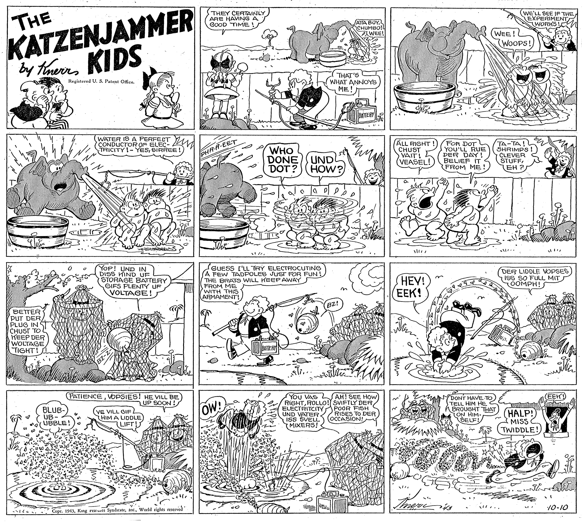 Rectangle OCR: THE KATZENJAMMER by tarmKIDS THEY CERTAINLY ARE HAVING A GOOD TIME ! (wE'LL SEE IF THE EXPERIMENT WORKS ATTA BOY ??????!! WEE! WEE! WOOPS! THAT'S WHAT ANNOYS ME! Registered U. S. Patent Office. WATER IS A PERFECT CONDUCTOR OF ELEC-. TRICITY-YESSIRREE!) WHO DONESUNDL DOT ? (HOW?) ALL RIGHT CHUST VAIT! (VEASEL! FOR DOT YOU'LL RUE PER DAY! BELIEF IT FROM ME! TA-TA! SHRIMPS! CLEVER STUFFEH ? PHR-R-EET YOP! UND IN DISS HIND UF STORAGE BATTERY GIFS PLENTY UF VOLTAGE! GUESS I'LL TRY ELECTROCUTING THE BRATS WILL KEEPAWAYS FROM ME WITH THIS ARMAMENT! HEY! (EEK! (DER LIDDLE VOPSES ISS SO FULL MITS OOMPH! BETTER (PUT DER PLUG IN ST CHUST TO L KEEP DER WOLTAGE TIGHT! PATIENCEVOPSIES! HE VILL BE UP SOON! AH! SEE HOW You VAS RIGHTROLLOo! SVIFTLY DER/ ELECTRITCITY POOR FISH S UND VATER ISS SVELL) OCCASION! MIXERS! EEK BLUB- UB- UBBLE! OW DONT HAVE TO TELL HIM HE BROUGHT THAT TON HIM- (BELF! HALP! MISS (TWIDDLE! (VE VILL GIF L HIM A LIDDLE) RISES TO DER ... 10-10 Copr. 1943World rights reserved THE KATZENJAMMER by tarmKIDS THEY CERTAINLY ARE HAVING A GOOD TIME ! (wE'LL SEE IF THE EXPERIMENT WORKS ATTA BOY ??????!! WEE! WEE! WOOPS! THAT'S WHAT ANNOYS ME! Registered U. S. Patent Office. WATER IS A PERFECT CONDUCTOR OF ELEC-. TRICITY-YESSIRREE!) WHO DONESUNDL DOT ? (HOW?) ALL RIGHT CHUST VAIT! (VEASEL! FOR DOT YOU'LL RUE PER DAY! BELIEF IT FROM ME! TA-TA! SHRIMPS! CLEVER STUFFEH ? PHR-R-EET YOP! UND IN DISS HIND UF STORAGE BATTERY GIFS PLENTY UF VOLTAGE! GUESS I'LL TRY ELECTROCUTING THE BRATS WILL KEEPAWAYS FROM ME WITH THIS ARMAMENT! HEY! (EEK! (DER LIDDLE VOPSES ISS SO FULL MITS OOMPH! BETTER (PUT DER PLUG IN ST CHUST TO L KEEP DER WOLTAGE TIGHT! PATIENCEVOPSIES! HE VILL BE UP SOON! AH! SEE HOW You VAS RIGHTROLLOo! SVIFTLY DER/ ELECTRITCITY POOR FISH S UND VATER ISS SVELL) OCCASION! MIXERS! EEK BLUB- UB- UBBLE! OW DONT HAVE TO TELL HIM HE BROUGHT THAT TON HIM- (BELF! HALP! MISS (TWIDDLE! (VE VILL GIF L HIM A LIDDLE) RISES TO DER ... 10-10 Copr. 1943King reatuses SyndicateWorld rights reserved