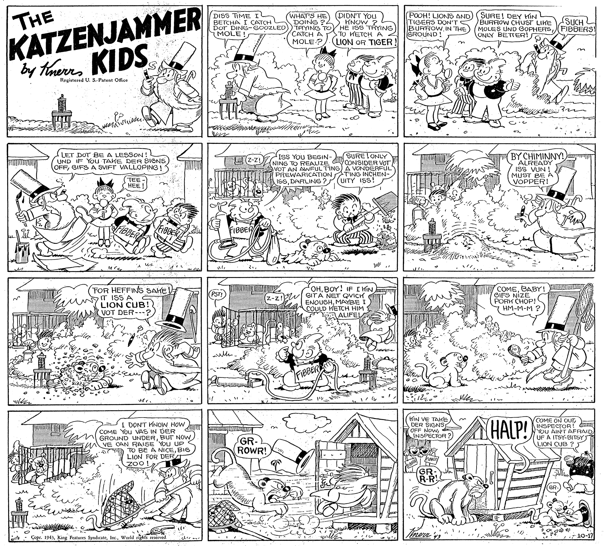 Parallel OCR: THE DISS TIME I BETCHA I CATCH Dor DING-OOZLED MOLE! (WHAT'S HE (DION'T You) DOING ?2 TRYING TO HE ISS TRYING CATCH A (POOH! LJONS AND) (SURE! DEY KIN TIGERS DON'TSBURROW CHUST LIKE BURROW. IN THE GROUND KNOW ? SUCH MOLES UND GOPHERSFIBBERS! ONLY BETTER! TO KETCH A 4 KATZENJAMMER MOLE?) (LION OR TIGER ! n by therrKIDS Registered U. S. Patent Ofice in LET DOT BE A LESSON ! UND IF YOu TAKE DER SIGNS OFFGIFS A SVIFT VALLOPING! SURE ONLY (NING TO REALIZE C CONSIDER VOT AVOT AN AWFUL T'ING)A VONDERFUL PREWARICATION T'ING INCHEN- ISSDARLING ?2(UITY ISS! BY CHIMINNY! ALREADY ISS VUN ! MUST BE A VOPPER! UZ-z!IsS YOU BEGIN- (TEE- HEE ! FIBBER (FOR HEFFINS SAHE IT ISS A LION CUB! VOT DER---?) OHBOY! IF I KIN (z-z! SITA NET QVICH COMEBABY! WI L SIFS NIZP!C PORK HM-M-M ? PST! ENOUGHMAYBE I COULD KETCH HIM 1 ALIFEL FIBBER KIN VE TAKE DER SIGNS OFF NOwd INSPECTOR ? (HALP! COME ON CUTINSPECTOR dm YOU AIN'T AFRAID I DON'T KNOW HOW COME You VAS IN DER m GROUND UNDERBUT NOW in VE CAN RAISE YOU UP O TO BE A NICEBIG LION FOR DERT zoo! GR- ROWR! LION CUB ? J GR R-R : Çopr. 1943World rights reserved 10-17 THE DISS TIME I BETCHA I CATCH Dor DING-OOZLED MOLE! (WHAT'S HE (DION'T You) DOING ?2 TRYING TO HE ISS TRYING CATCH A (POOH! LJONS AND) (SURE! DEY KIN TIGERS DON'TSBURROW CHUST LIKE BURROW. IN THE GROUND KNOW ? SUCH MOLES UND GOPHERSFIBBERS! ONLY BETTER! TO KETCH A 4 KATZENJAMMER MOLE?) (LION OR TIGER ! n by therrKIDS Registered U. S. Patent Ofice in LET DOT BE A LESSON ! UND IF YOu TAKE DER SIGNS OFFGIFS A SVIFT VALLOPING! SURE ONLY (NING TO REALIZE C CONSIDER VOT AVOT AN AWFUL T'ING)A VONDERFUL PREWARICATION T'ING INCHEN- ISSDARLING ?2(UITY ISS! BY CHIMINNY! ALREADY ISS VUN ! MUST BE A VOPPER! UZ-z!IsS YOU BEGIN- (TEE- HEE ! FIBBER (FOR HEFFINS SAHE IT ISS A LION CUB! VOT DER---?) OHBOY! IF I KIN (z-z! SITA NET QVICH COMEBABY! WI L SIFS NIZP!C PORK HM-M-M ? PST! ENOUGHMAYBE I COULD KETCH HIM 1 ALIFEL FIBBER KIN VE TAKE DER SIGNS OFF NOwd INSPECTOR ? (HALP! COME ON CUTINSPECTOR dm YOU AIN'T AFRAID I DON'T KNOW HOW COME You VAS IN DER m GROUND UNDERBUT NOW in VE CAN RAISE YOU UP O TO BE A NICEBIG LION FOR DERT zoo! GR- ROWR! LION CUB ? J GR R-R : Çopr. 1943king Peatures SyndicateWorld rights reserved 10-17