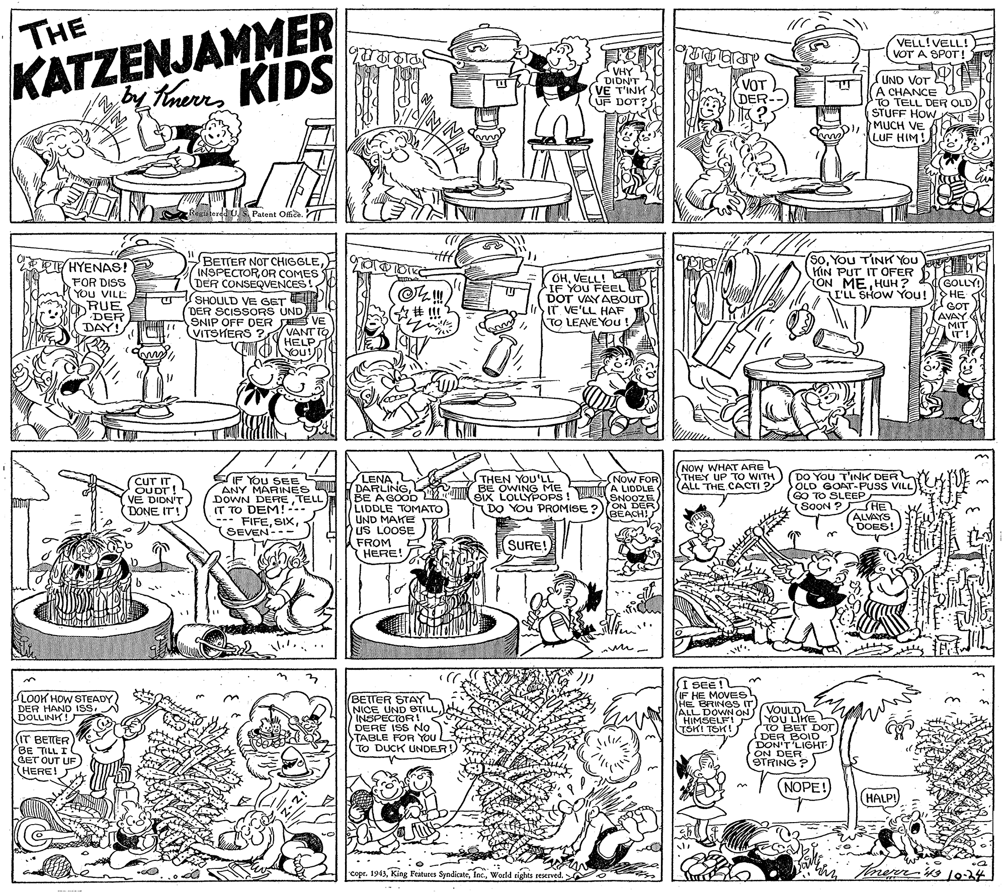 Pattern OCR: KATZENJAMMER by thernKIDS THE VELL!VELL! VOT A SPOT ! VHY DIDN'T VE T'INK UF DOT? (UND VOT (A CHANCE D TO TELL DER OLD STUFF HOW DIMUCH VE LUF HIM! VOT DER- egistered U. s Patent Ofice. T BETTER NOT CHIGGLEINSPECTOR OR COMES DER CONSEQVENCES! SoYou TINK You HIN PUT IT OFER HYENAS! FOR DISS YOu VILL RUE DER DAY! OHVELL! IF YOU FEEL DOT VAYABOUT IT VE'LL HAF TO LEAVE You! ON ME HUUH? KdGOLLY! ?? GOT AVAY MIT IT! I'LL SHOW You! SHOULD VE GET E DER SCISSORS UND SNIP OFF DER SA VE VANT TO HELP You! VITSHERS ? NOW WHAT ARG THEX UP To WITH) DO You T'INK DER |(ALL THE CACTI ? OLD GOAT-PUSS VILL NoW FOR A LIDDLE SIX LOLLYPOPS! SNOOZE ON DER BEACH THEN YOU'LL BE OWING ME IF You SEE S ANY MARINES DOWN DERETELL IT TO DEM! --- FIFESEVEN-- LENA DARLINGBE AGOOD LIDDLE TOMATO UND MAKE US LOOSE FROM HERE! CUT IT OUDT! V? DIDN'T DONE IT! GO TO SLEEP SOON ? HE ALVAYS DOES! --- DO YOu PROMISE ? SURE! 3. I SEE! IF HE MOVES HE BRINGS IT) ALL DOWN ON HIMSELF! TSKI TSK! LOOK HOW STEADY DER HAND ISDOLLINK! BETTER STAY(IT BETER BE TILL I GET OUT UF HERE! NICE UND STILL INSPECTOR! DERE ISS No TABLE FOR YO To DUCK UNDER) (VOULD L YOU LIKE TO BET Dor DER BOID. DON'T LIGHT ON DER STRING ? (NOPE! HALP! "Copr. 1943World tights reseved. KATZENJAMMER by thernKIDS THE VELL!VELL! VOT A SPOT ! VHY DIDN'T VE T'INK UF DOT? (UND VOT (A CHANCE D TO TELL DER OLD STUFF HOW DIMUCH VE LUF HIM! VOT DER- egistered U. s Patent Ofice. T BETTER NOT CHIGGLEINSPECTOR OR COMES DER CONSEQVENCES! SoYou TINK You HIN PUT IT OFER HYENAS! FOR DISS YOu VILL RUE DER DAY! OHVELL! IF YOU FEEL DOT VAYABOUT IT VE'LL HAF TO LEAVE You! ON ME HUUH? KdGOLLY! ?? GOT AVAY MIT IT! I'LL SHOW You! SHOULD VE GET E DER SCISSORS UND SNIP OFF DER SA VE VANT TO HELP You! VITSHERS ? NOW WHAT ARG THEX UP To WITH) DO You T'INK DER |(ALL THE CACTI ? OLD GOAT-PUSS VILL NoW FOR A LIDDLE SIX LOLLYPOPS! SNOOZE ON DER BEACH THEN YOU'LL BE OWING ME IF You SEE S ANY MARINES DOWN DERETELL IT TO DEM! --- FIFESEVEN-- LENA DARLINGBE AGOOD LIDDLE TOMATO UND MAKE US LOOSE FROM HERE! CUT IT OUDT! V? DIDN'T DONE IT! GO TO SLEEP SOON ? HE ALVAYS DOES! --- DO YOu PROMISE ? SURE! 3. I SEE! IF HE MOVES HE BRINGS IT) ALL DOWN ON HIMSELF! TSKI TSK! LOOK HOW STEADY DER HAND ISDOLLINK! BETTER STAY(IT BETER BE TILL I GET OUT UF HERE! NICE UND STILL INSPECTOR! DERE ISS No TABLE FOR YO To DUCK UNDER) (VOULD L YOU LIKE TO BET Dor DER BOID. DON'T LIGHT ON DER STRING ? (NOPE! HALP! "Copr. 1943King Features SyndicateWorld tights reseved.