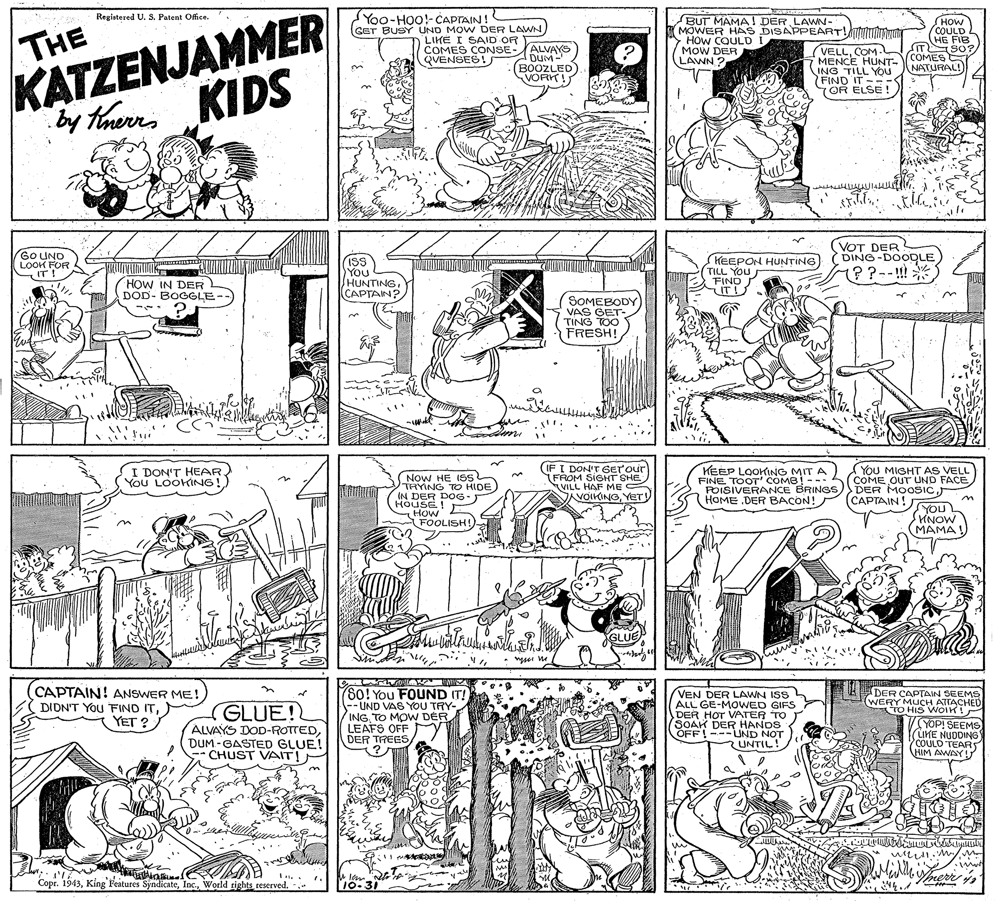 Style OCR: KATZENJAMMER KIDS by therrs Regiatered U. S. Patent Ofice. Yoo-HOO!-CAPTAIN! BUT MAMA! DER LAWN- OW COULD I MOW DER LAWN ? HOW COULD. HE FIB T S0? 7 MENCE HUNT.COMES NATURAL! (GET BUSY UND MOW DER LAWN HAS DISAPPEART!TTryun THE LIKE I SAID OR COMES CONSE-ALVAYS QVENSES! DUM (BOOZLED) VORK! VELLCOM. ING TILL YOu (FIND IT ? 7OR ELSE ! GO UND LOOK FOR IT! ISS You HUNTINGCAPTAIN? KEEPON HUNTING TILL YOU FINO TU (VOT DER DING-DOODLE) M??--!! HOW IN DER DOD- BOGGLE SOMEBODY VAS GET- TING TOO FRESH! I DON'T HEAR) You LOOKING!) Now HE ISs THYING TO HIDE) IN DER DOG. HOUSE! How FOOLISH! (IF I DON'T 6ETour FROM SIGHT SHE VILL HAF ME VOIKINGYET! KEEP LOOKING MIT A FINE TOOT' COMB! --- FOISIVERANCE BRINGS HOME .DER BACON! YoU MIGHT AS VELL COME OUT UND FACE(CAPTAIN! MONA MAMA! nok CAPTAIN! ANSWER ME! DIDNT YOu FIND ITYET ? GLUE! ALVAYS DOD-ROTTEDDUM - GASTED GLUE! CHUST VAIT!. (8o! You FOUND IT! -- UND VAS YOU TRY- INGTO MOW DER LEAFS OFF DER TREES/ ? VEN DER LAWN ISS L ALL GE-MOWED GIFS DER HOT VATER TO (SOAK DER HANDS OFF!---UND EDER CAPTAIN SEEMS WERY MUCH ATTACHED TO HIS WOIK! YOP! SEEMS (LIKE NUDDING COULO TEARS HIM AWAY Copr. 1943World rights reserved. - 10-31 ? KATZENJAMMER KIDS by therrs Regiatered U. S. Patent Ofice. Yoo-HOO!-CAPTAIN! BUT MAMA! DER LAWN- OW COULD I MOW DER LAWN ? HOW COULD. HE FIB T S0? 7 MENCE HUNT.COMES NATURAL! (GET BUSY UND MOW DER LAWN HAS DISAPPEART!TTryun THE LIKE I SAID OR COMES CONSE-ALVAYS QVENSES! DUM (BOOZLED) VORK! VELLCOM. ING TILL YOu ( FIND IT ? 7OR ELSE ! GO UND LOOK FOR IT! ISS You HUNTINGCAPTAIN? KEEPON HUNTING TILL YOU FINO TU (VOT DER DING-DOODLE) M??--!! HOW IN DER DOD- BOGGLE SOMEBODY VAS GET- TING TOO FRESH! I DON'T HEAR) You LOOKING!) Now HE ISs THYING TO HIDE) IN DER DOG. HOUSE! How FOOLISH! (IF I DON'T 6ETour FROM SIGHT SHE VILL HAF ME VOIKINGYET! KEEP LOOKING MIT A FINE TOOT' COMB! --- FOISIVERANCE BRINGS HOME .DER BACON! YoU MIGHT AS VELL COME OUT UND FACEDER MOOSIC(CAPTAIN! MONA MAMA! nok CAPTAIN! ANSWER ME! DIDNT YOu FIND ITYET ? GLUE! ALVAYS DOD-ROTTEDDUM - GASTED GLUE! CHUST VAIT!. (8o! You FOUND IT! -- UND VAS YOU TRY- INGTO MOW DER LEAFS OFF DER TREES/ ? VEN DER LAWN ISS L ALL GE-MOWED GIFS DER HOT VATER TO (SOAK DER HANDS OFF!---UND EDER CAPTAIN SEEMS WERY MUCH ATTACHED TO HIS WOIK! YOP! SEEMS (LIKE NUDDING COULO TEARS HIM AWAY Copr. 1943King Features SyndicateWorld rights reserved. - 10-31 ?