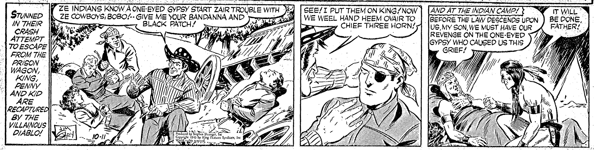 Comic book OCR: ZE INDIANS KNOW A ONE-EYED GYPSY START ZAIR TROUBLE WITH ZE COWBOYSBOBO!.GIVE ME YOUR BANDANNA AND BLACK PATCH! SEE!I PUT THEM ON KING/NOW WE WEEL HAND HEEM OVAIR TO AND AT THE INDIAN CAMP! BEFORE THE LAW DESCENDS UPON IT WILL STUNNED IN THEIR CRASH ATTEMPT TO ESCAPE FROM THE PRISON WAGONPENNY AND KID ARE RECAPTURED BY THE VILLAINOUS DIABLO! CHIEF THREE HORN! JuSWE MUST HAVE OUR BE DONE FATHER! REVENGE ON THE ONE-EYED GYPSY WHO CAUSED US THIS GRIEF! ZE INDIANS KNOW A ONE-EYED GYPSY START ZAIR TROUBLE WITH ZE COWBOYSBOBO!.GIVE ME YOUR BANDANNA AND BLACK PATCH! SEE!I PUT THEM ON KING/NOW WE WEEL HAND HEEM OVAIR TO AND AT THE INDIAN CAMP! BEFORE THE LAW DESCENDS UPON IT WILL STUNNED IN THEIR CRASH ATTEMPT TO ESCAPE FROM THE PRISON WAGONPENNY AND KID ARE RECAPTURED BY THE VILLAINOUS DIABLO! CHIEF THREE HORN! JuSMY SONWE MUST HAVE OUR BE DONE FATHER! REVENGE ON THE ONE-EYED GYPSY WHO CAUSED US THIS GRIEF!