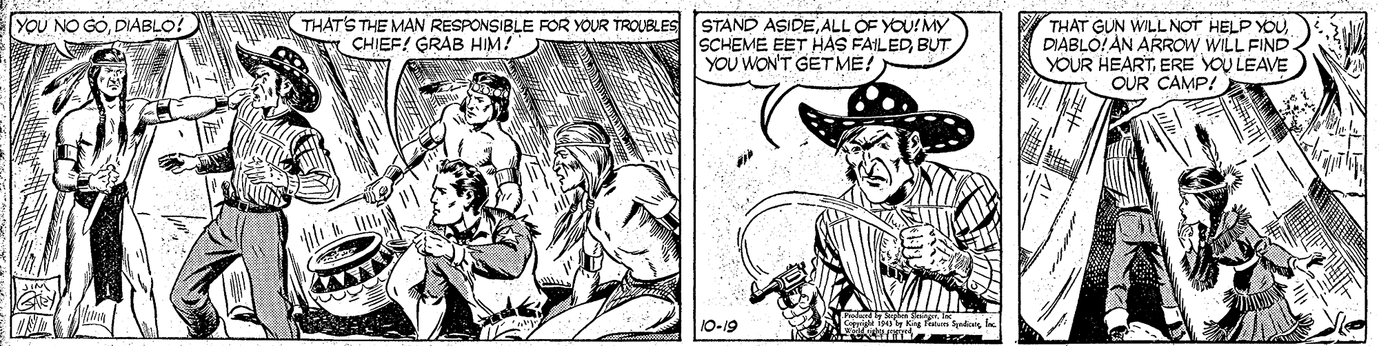Cartoon OCR: YOU NO GODIABLO!E THAT'S THE MAN RESPONSIBLE FOR YOUR TROUBLES W CHIEF! GRAB HIM! STAND ASIDEALL OF YOU!MY SCHEME EET HAS FAILEDBUT YOU WON'T GET ME! THAT GUN WILL NOT HELP YOUDIABLO!AN ARROW WILL FIND YOUR HEARTERE YOU LEAVE OUR CAMP! 10-19 YOU NO GODIABLO!E THAT'S THE MAN RESPONSIBLE FOR YOUR TROUBLES W CHIEF! GRAB HIM! STAND ASIDEALL OF YOU!MY SCHEME EET HAS FAILEDBUT YOU WON'T GET ME! THAT GUN WILL NOT HELP YOUDIABLO!AN ARROW WILL FIND YOUR HEARTERE YOU LEAVE OUR CAMP! 10-19