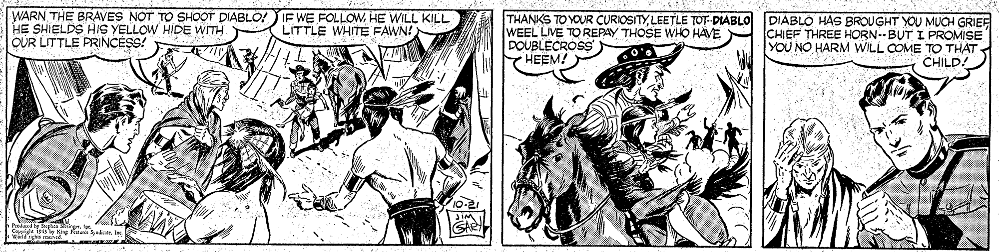 Style OCR: WARN THE BRAVES NOT TO SHOOT DIABLO!IF WE FOLLOWHE WILL KILL HE SHIELDS HIS YELLOW HIDE WITH OUR LITTLE PRINCESS! THANKS TO YOUR CURIOSITYLÉETLE TOT--DIABLO WEEL LIVE TO REPAY THOSE WHO HAVE DOUBLECROSS HEEM! DIABLO HAS BROUGHT YOU MUCH GRIEF CHIEF THREE HORN--BUT I PROMISE YOU NO HARM WILL COME TO THAT. CHILDA LITTLE WHITE FAWN! 10-21 gs ned WARN THE BRAVES NOT TO SHOOT DIABLO!IF WE FOLLOWHE WILL KILL HE SHIELDS HIS YELLOW HIDE WITH OUR LITTLE PRINCESS! THANKS TO YOUR CURIOSITYLÉETLE TOT--DIABLO WEEL LIVE TO REPAY THOSE WHO HAVE DOUBLECROSS HEEM! DIABLO HAS BROUGHT YOU MUCH GRIEF CHIEF THREE HORN--BUT I PROMISE YOU NO HARM WILL COME TO THAT. CHILDA LITTLE WHITE FAWN! 10-21 gs ned