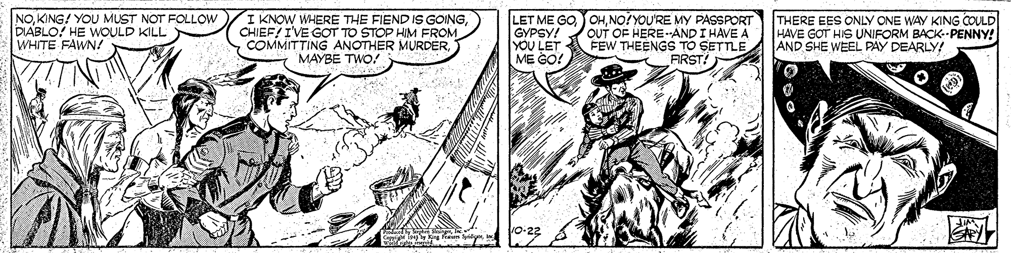 Line OCR: NOKING! YOU MUST NOT FOLLOW DIABLO! HE WOULD KILL WHITE FAWN! I KNOW WHERE THE FIEND IS GOINGCHIEF! I'VE GOT TO STOP HIM FROM COMMITTING ANOTHER MURDERMAYBE TWO! LET ME GONO?YOU'RE MY PASSPORT GYPSY! YOU LET ME GO! OUT OF HERE-ANDI HAVE A FEW THEENGS TO SETTLE FIRST? THERE EES ONLY ONE WAY KING COULD HAVE GOT HIS UNIFORM BACK--PENNY! AND SHE WEEL PAY DEARLY! 0-22 NOKING! YOU MUST NOT FOLLOW DIABLO! HE WOULD KILL WHITE FAWN! I KNOW WHERE THE FIEND IS GOINGCHIEF! I'VE GOT TO STOP HIM FROM COMMITTING ANOTHER MURDERMAYBE TWO! LET ME GONO?YOU'RE MY PASSPORT GYPSY! YOU LET ME GO! OUT OF HERE-ANDI HAVE A FEW THEENGS TO SETTLE FIRST? THERE EES ONLY ONE WAY KING COULD HAVE GOT HIS UNIFORM BACK--PENNY! AND SHE WEEL PAY DEARLY! 0-22