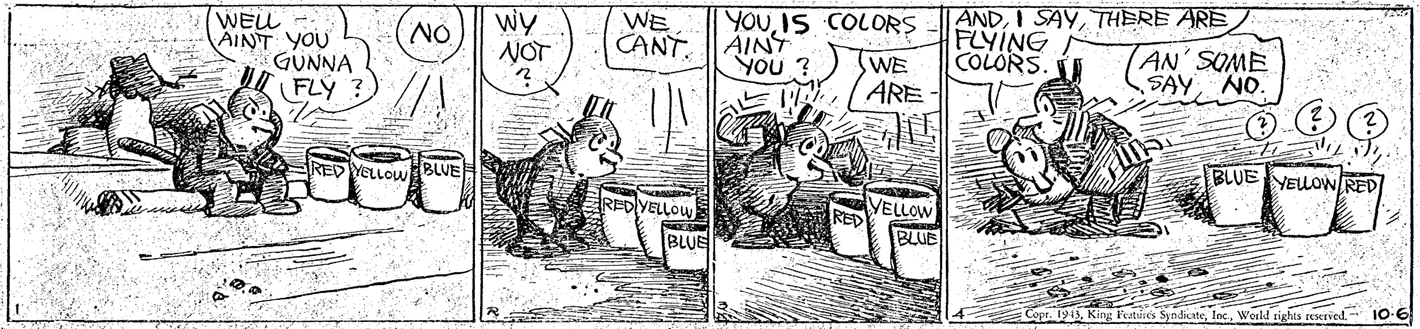 Illustration OCR: WEU AINT YOU GUNNA FLY Wy NOT WE CANT YOUIS COLORS AINS YOU ? | ANDTHERE ARE FLYING COLORS NO SWE ARE AN' SOME SAYNO. RED YELLOWBLVE BLUE YELLOW RED RED YELLO VELLOW RED BLUE BLUE Copr. 1913World rights reserved. 10-6 WEU AINT YOU GUNNA FLY Wy NOT WE CANT YOUIS COLORS AINS YOU ? | ANDI SAYTHERE ARE FLYING COLORS NO SWE ARE AN' SOME SAYNO. RED YELLOWBLVE BLUE YELLOW RED RED YELLO VELLOW RED BLUE BLUE Copr. 1913King Featuses SyndicateWorld rights reserved. 10-6